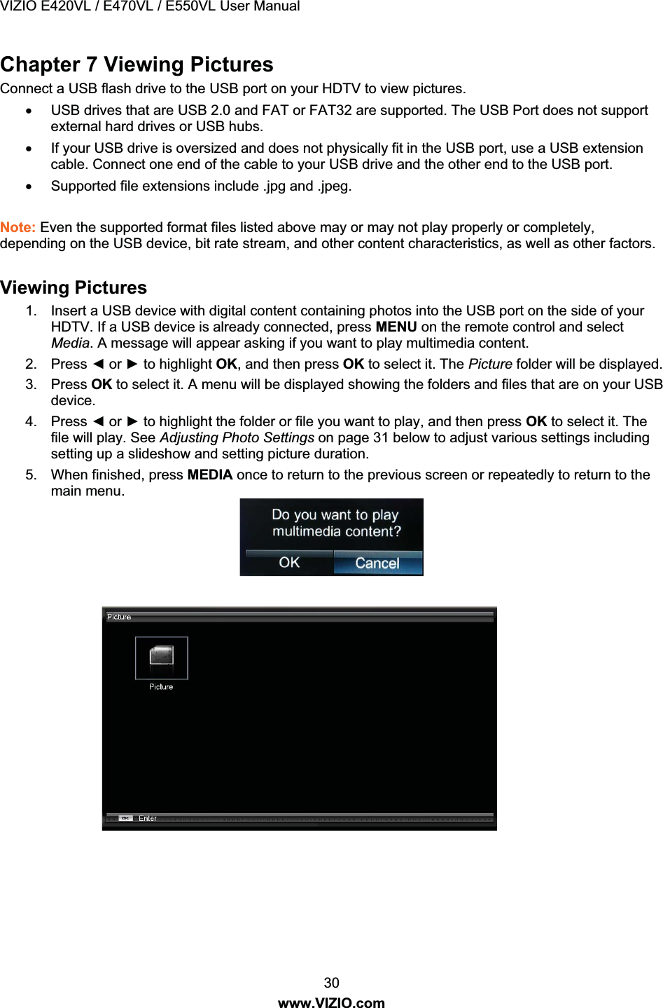 VIZIO E420VL / E470VL / E550VL User Manual 30 www.VIZIO.com Chapter 7 Viewing Pictures Connect a USB flash drive to the USB port on your HDTV to view pictures. x USB drives that are USB 2.0 and FAT or FAT32 are supported. The USB Port does not support external hard drives or USB hubs. x If your USB drive is oversized and does not physically fit in the USB port, use a USB extension cable. Connect one end of the cable to your USB drive and the other end to the USB port. x Supported file extensions include .jpg and .jpeg. Note: Even the supported format files listed above may or may not play properly or completely, depending on the USB device, bit rate stream, and other content characteristics, as well as other factors. Viewing Pictures 1. Insert a USB device with digital content containing photos into the USB port on the side of your HDTV. If a USB device is already connected, press MENU on the remote control and select Media. A message will appear asking if you want to play multimedia content. 2. Press Ż or Ź to highlight OK, and then press OK to select it. The Picture folder will be displayed. 3. Press OK to select it. A menu will be displayed showing the folders and files that are on your USB device. 4. Press Ż or Ź to highlight the folder or file you want to play, and then press OK to select it. The file will play. See Adjusting Photo Settings on page 31 below to adjust various settings including setting up a slideshow and setting picture duration. 5. When finished, press MEDIA once to return to the previous screen or repeatedly to return to the main menu.