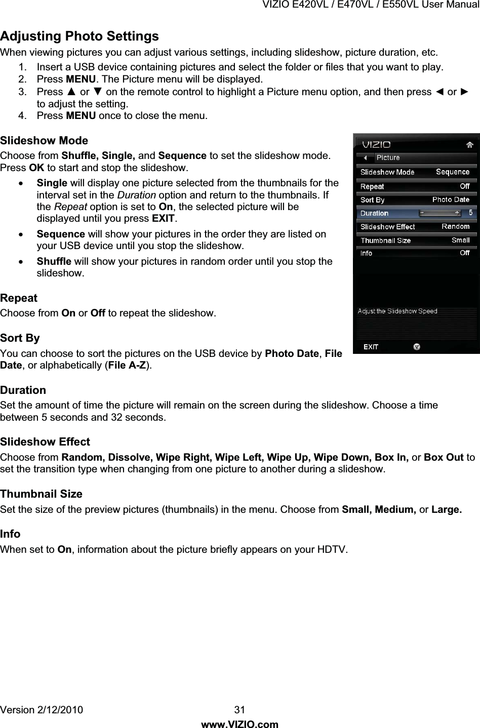 VIZIO E420VL / E470VL / E550VL User Manual Version 2/12/2010 31 www.VIZIO.com Adjusting Photo Settings When viewing pictures you can adjust various settings, including slideshow, picture duration, etc. 1. Insert a USB device containing pictures and select the folder or files that you want to play. 2. Press MENU. The Picture menu will be displayed. 3. Press Ÿ or ź on the remote control to highlight a Picture menu option, and then press Ż or Ź to adjust the setting. 4. Press MENU once to close the menu. Slideshow Mode Choose from Shuffle, Single, and Sequence to set the slideshow mode. Press OK to start and stop the slideshow. x Single will display one picture selected from the thumbnails for the interval set in the Duration option and return to the thumbnails. If the Repeat option is set to On, the selected picture will be displayed until you press EXIT. x Sequence will show your pictures in the order they are listed on your USB device until you stop the slideshow. x Shuffle will show your pictures in random order until you stop the slideshow. Repeat Choose from On or Off to repeat the slideshow. Sort By You can choose to sort the pictures on the USB device by Photo Date, File Date, or alphabetically (File A-Z). Duration Set the amount of time the picture will remain on the screen during the slideshow. Choose a time between 5 seconds and 32 seconds. Slideshow Effect Choose from Random, Dissolve, Wipe Right, Wipe Left, Wipe Up, Wipe Down, Box In, or Box Out to set the transition type when changing from one picture to another during a slideshow. Thumbnail Size Set the size of the preview pictures (thumbnails) in the menu. Choose from Small, Medium, or Large. Info When set to On, information about the picture briefly appears on your HDTV.