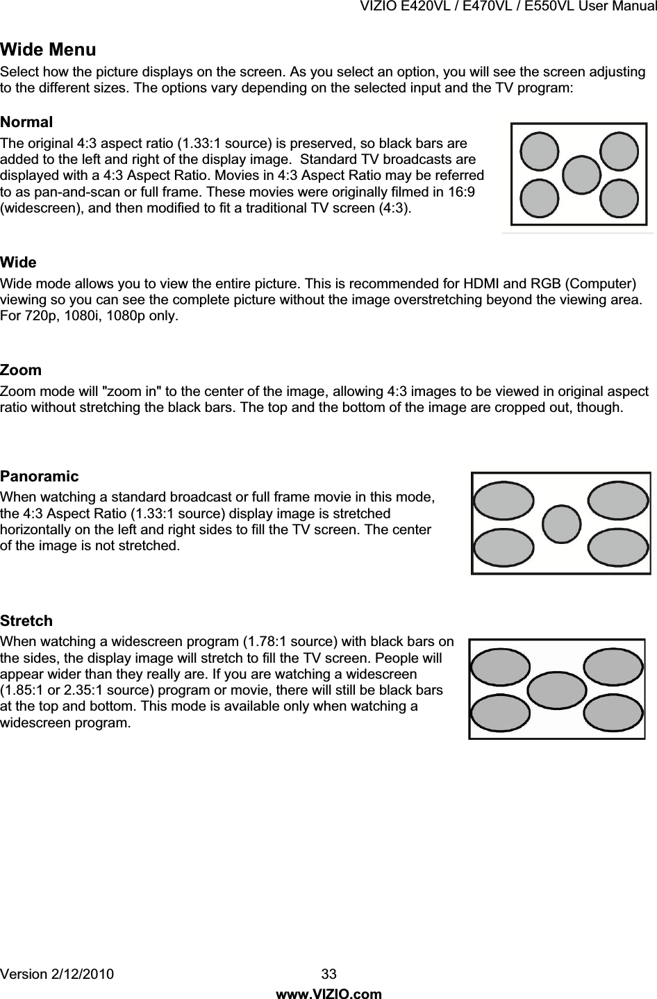 VIZIO E420VL / E470VL / E550VL User Manual Version 2/12/2010 33 www.VIZIO.com Wide Menu Select how the picture displays on the screen. As you select an option, you will see the screen adjusting to the different sizes. The options vary depending on the selected input and the TV program: Normal The original 4:3 aspect ratio (1.33:1 source) is preserved, so black bars are added to the left and right of the display image. Standard TV broadcasts are displayed with a 4:3 Aspect Ratio. Movies in 4:3 Aspect Ratio may be referred to as pan-and-scan or full frame. These movies were originally filmed in 16:9 (widescreen), and then modified to fit a traditional TV screen (4:3). Wide Wide mode allows you to view the entire picture. This is recommended for HDMI and RGB (Computer) viewing so you can see the complete picture without the image overstretching beyond the viewing area. For 720p, 1080i, 1080p only. Zoom Zoom mode will "zoom in" to the center of the image, allowing 4:3 images to be viewed in original aspect ratio without stretching the black bars. The top and the bottom of the image are cropped out, though. Panoramic When watching a standard broadcast or full frame movie in this mode, the 4:3 Aspect Ratio (1.33:1 source) display image is stretched horizontally on the left and right sides to fill the TV screen. The center of the image is not stretched. Stretch When watching a widescreen program (1.78:1 source) with black bars on the sides, the display image will stretch to fill the TV screen. People will appear wider than they really are. If you are watching a widescreen (1.85:1 or 2.35:1 source) program or movie, there will still be black bars at the top and bottom. This mode is available only when watching a widescreen program.