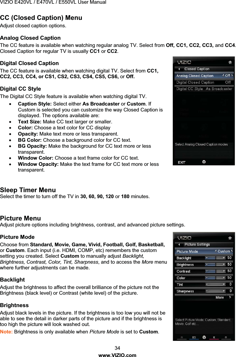 VIZIO E420VL / E470VL / E550VL User Manual 34 www.VIZIO.com CC (Closed Caption) Menu Adjust closed caption options. Analog Closed Caption The CC feature is available when watching regular analog TV. Select from Off, CC1, CC2, CC3, and CC4. Closed Caption for regular TV is usually CC1 or CC2. Digital Closed Caption The CC feature is available when watching digital TV. Select from CC1, CC2, CC3, CC4, or CS1, CS2, CS3, CS4, CS5, CS6, or Off. Digital CC Style The Digital CC Style feature is available when watching digital TV. x Caption Style: Select either As Broadcaster or Custom. If Custom is selected you can customize the way Closed Caption is displayed. The options available are: x Text Size: Make CC text larger or smaller. x Color: Choose a text color for CC display x Opacity: Make text more or less transparent. x BG Color: Choose a background color for CC text. x BG Opacity: Make the background for CC text more or less transparent. x Window Color: Choose a text frame color for CC text. x Window Opacity: Make the text frame for CC text more or less transparent. Sleep Timer Menu Select the timer to turn off the TV in 30, 60, 90, 120 or 180 minutes. Picture Menu Adjust picture options including brightness, contrast, and advanced picture settings. Picture Mode Choose from Standard, Movie, Game, Vivid, Football, Golf, Basketball, or Custom. Each input (i.e. HDMI, COMP, etc) remembers the custom setting you created. Select Custom to manually adjust Backlight, Brightness, Contrast, Color, Tint, Sharpness, and to access the More menu where further adjustments can be made. Backlight Adjust the brightness to affect the overall brilliance of the picture not the Brightness (black level) or Contrast (white level) of the picture. Brightness Adjust black levels in the picture. If the brightness is too low you will not be able to see the detail in darker parts of the picture and if the brightness is too high the picture will look washed out. Note: Brightness is only available when Picture Mode is set to Custom.