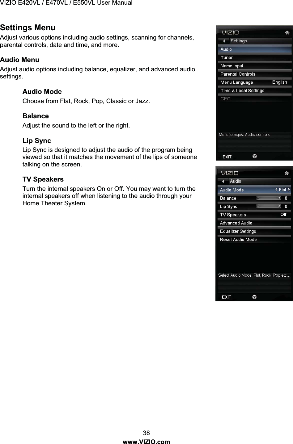VIZIO E420VL / E470VL / E550VL User Manual 38 www.VIZIO.com Settings Menu Adjust various options including audio settings, scanning for channels, parental controls, date and time, and more. Audio Menu Adjust audio options including balance, equalizer, and advanced audio settings. Audio Mode Choose from Flat, Rock, Pop, Classic or Jazz. Balance Adjust the sound to the left or the right. Lip Sync Lip Sync is designed to adjust the audio of the program being viewed so that it matches the movement of the lips of someone talking on the screen. TV Speakers Turn the internal speakers On or Off. You may want to turn the internal speakers off when listening to the audio through your Home Theater System.