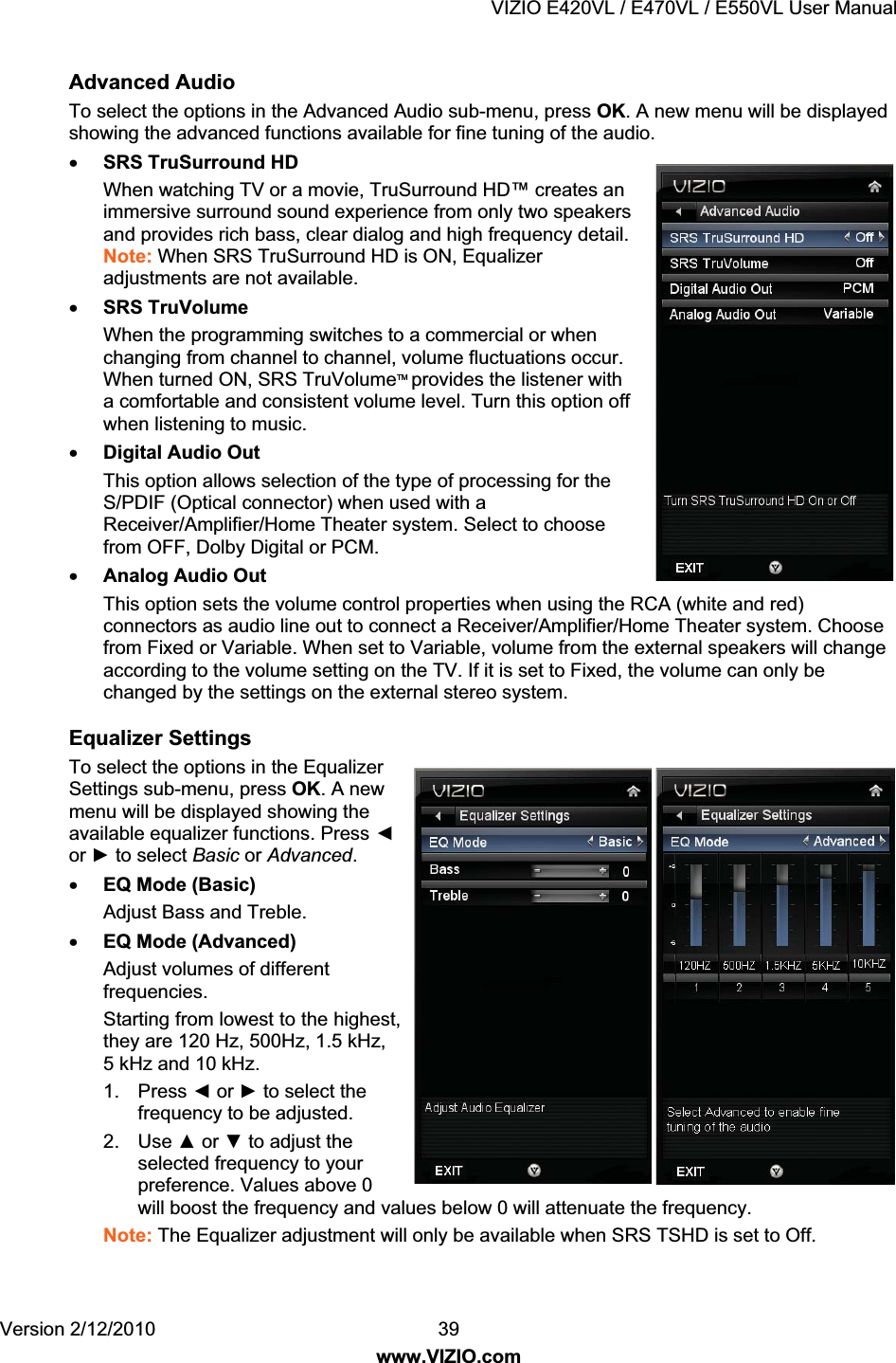 VIZIO E420VL / E470VL / E550VL User Manual Version 2/12/2010 39 www.VIZIO.com Advanced Audio To select the options in the Advanced Audio sub-menu, press OK. A new menu will be displayed showing the advanced functions available for fine tuning of the audio. x SRS TruSurround HD When watching TV or a movie, TruSurround HD™ creates an immersive surround sound experience from only two speakers and provides rich bass, clear dialog and high frequency detail. Note: When SRS TruSurround HD is ON, Equalizer adjustments are not available. x SRS TruVolume When the programming switches to a commercial or when changing from channel to channel, volume fluctuations occur. When turned ON, SRS TruVolumeTM provides the listener with a comfortable and consistent volume level. Turn this option off when listening to music. x Digital Audio Out This option allows selection of the type of processing for the S/PDIF (Optical connector) when used with a Receiver/Amplifier/Home Theater system. Select to choose from OFF, Dolby Digital or PCM. x Analog Audio Out This option sets the volume control properties when using the RCA (white and red) connectors as audio line out to connect a Receiver/Amplifier/Home Theater system. Choose from Fixed or Variable. When set to Variable, volume from the external speakers will change according to the volume setting on the TV. If it is set to Fixed, the volume can only be changed by the settings on the external stereo system. Equalizer Settings To select the options in the Equalizer Settings sub-menu, press OK. A new menu will be displayed showing the available equalizer functions. Press Ż or Ź to select Basic or Advanced. x EQ Mode (Basic) Adjust Bass and Treble. x EQ Mode (Advanced) Adjust volumes of different frequencies. Starting from lowest to the highest, they are 120 Hz, 500Hz, 1.5 kHz, 5 kHz and 10 kHz. 1. Press Ż or Ź to select the frequency to be adjusted. 2. Use Ÿ or ź to adjust the selected frequency to your preference. Values above 0 will boost the frequency and values below 0 will attenuate the frequency. Note: The Equalizer adjustment will only be available when SRS TSHD is set to Off.