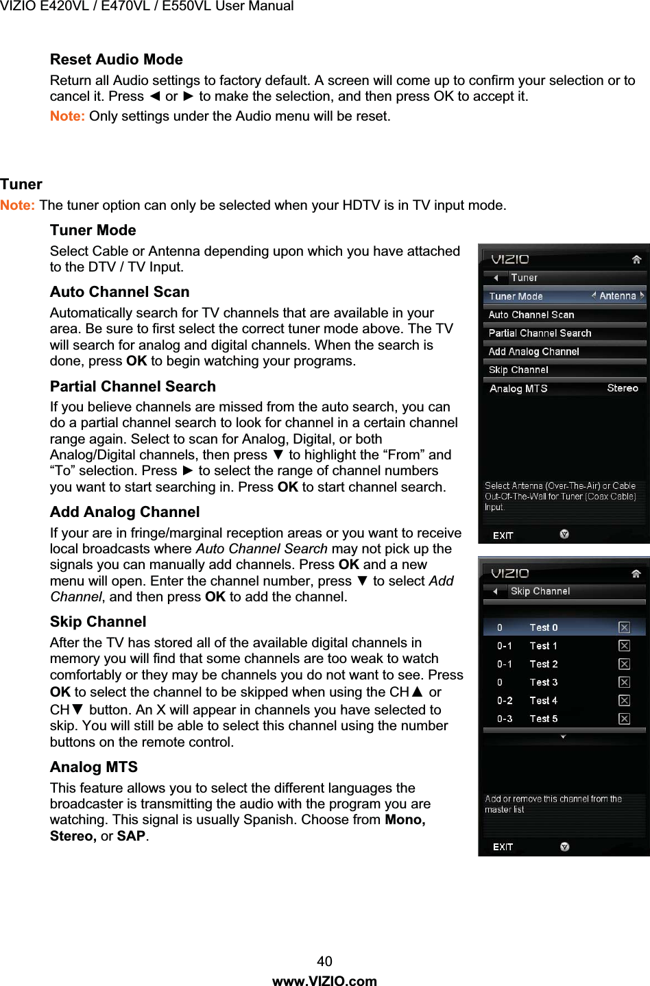 VIZIO E420VL / E470VL / E550VL User Manual 40 www.VIZIO.com Reset Audio Mode Return all Audio settings to factory default. A screen will come up to confirm your selection or to cancel it. Press Ż or Ź to make the selection, and then press OK to accept it. Note: Only settings under the Audio menu will be reset. Tuner Note: The tuner option can only be selected when your HDTV is in TV input mode. Tuner Mode Select Cable or Antenna depending upon which you have attached to the DTV / TV Input. Auto Channel Scan Automatically search for TV channels that are available in your area. Be sure to first select the correct tuner mode above. The TV will search for analog and digital channels. When the search is done, press OK to begin watching your programs. Partial Channel Search If you believe channels are missed from the auto search, you can do a partial channel search to look for channel in a certain channel range again. Select to scan for Analog, Digital, or both Analog/Digital channels, then press ź to highlight the “From” and “To” selection. Press Ź to select the range of channel numbers you want to start searching in. Press OK to start channel search. Add Analog Channel If your are in fringe/marginal reception areas or you want to receive local broadcasts where Auto Channel Search may not pick up the signals you can manually add channels. Press OK and a new menu will open. Enter the channel number, press ź to select Add Channel, and then press OK to add the channel. Skip Channel After the TV has stored all of the available digital channels in memory you will find that some channels are too weak to watch comfortably or they may be channels you do not want to see. Press OK to select the channel to be skipped when using the CHŸ or CHź button . An X will appear in channels you have selected to skip. You will still be able to select this channel using the number buttons on the remote control. Analog MTS This feature allows you to select the different languages the broadcaster is transmitting the audio with the program you are watching. This signal is usually Spanish. Choose from Mono, Stereo, or SAP.