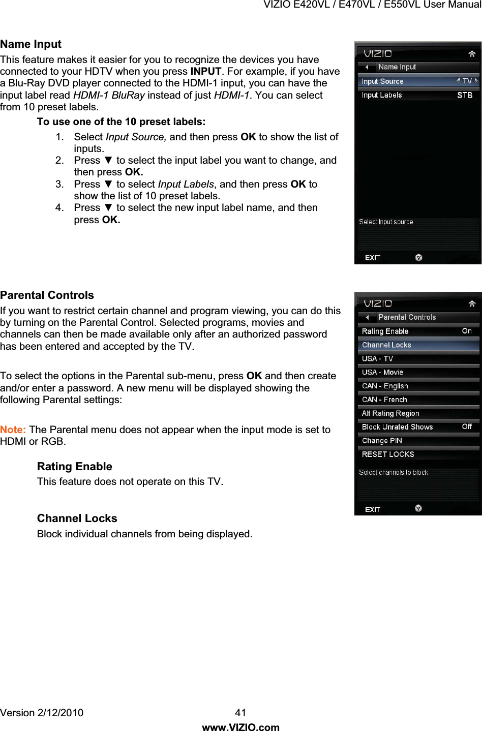 VIZIO E420VL / E470VL / E550VL User Manual Version 2/12/2010 41 www.VIZIO.com Name Input This feature makes it easier for you to recognize the devices you have connected to your HDTV when you press INPUT. For example, if you have a Blu-Ray DVD player connected to the HDMI-1 input, you can have the input label read HDMI-1 BluRay instead of just HDMI-1. You can select from 10 preset labels. To use one of the 10 preset labels: 1. Select Input Source, and then press OK to show the list of inputs. 2. Press ź to select the input label you want to change, and then press OK. 3. Press ź to select Input Labels, and then press OK to show the list of 10 preset labels. 4. Press ź to select the new input label name, and then press OK. Parental Controls If you want to restrict certain channel and program viewing, you can do this by turning on the Parental Control. Selected programs, movies and channels can then be made available only after an authorized password has been entered and accepted by the TV. To select the options in the Parental sub-menu, press OK and then create and/or en ter a password. A new menu will be displayed showing the following Parental settings: Note: The Parental menu does not appear when the input mode is set to HDMI or RGB. Rating Enable This feature does not operate on this TV. Channel Locks Block individual channels from being displayed.