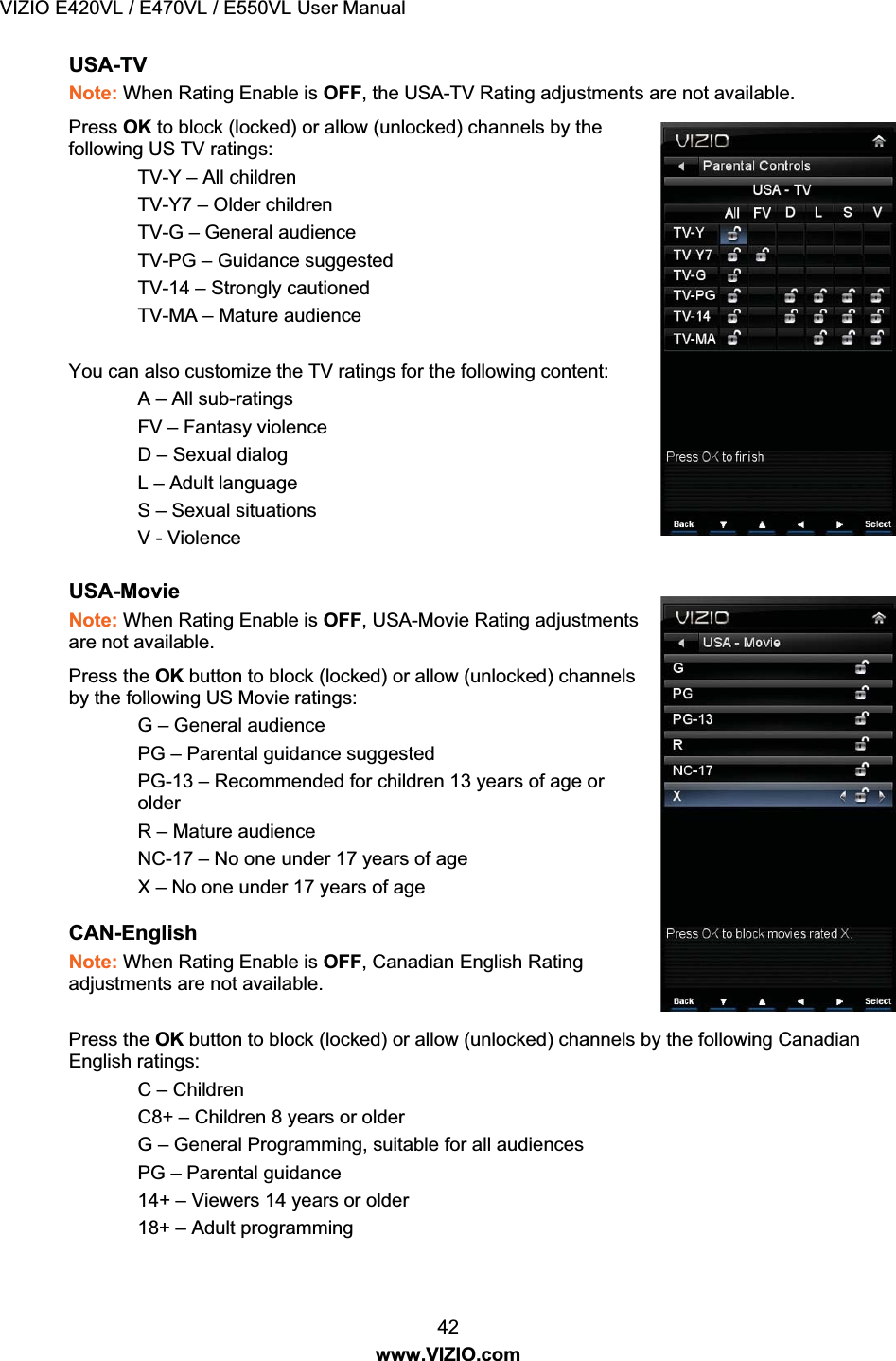 VIZIO E420VL / E470VL / E550VL User Manual 42 www.VIZIO.com USA-TV Note: When Rating Enable is OFF, the USA-TV Rating adjustments are not available. Press OK to block (locked) or allow (unlocked) channels by the following US TV ratings: TV-Y – All children TV-Y7 – Older children TV-G – General audience TV-PG – Guidance suggested TV-14 – Strongly cautioned TV-MA – Mature audience You can also customize the TV ratings for the following content: A – All sub-ratings FV – Fantasy violence D – Sexual dialog L – Adult language S – Sexual situations V - Violence USA-Movie Note: When Rating Enable is OFF, USA-Movie Rating adjustments are not available. Press the OK button to block (locked) or allow (unlocked) channels by the following US Movie ratings: G – General audience PG – Parental guidance suggested PG-13 – Recommended for children 13 years of age or older R – Mature audience NC-17 – No one under 17 years of age X – No one under 17 years of age CAN-English Note: When Rating Enable is OFF, Canadian English Rating adjustments are not available. Press the OK button to block (locked) or allow (unlocked) channels by the following Canadian English ratings: C – Children C8+ – Children 8 years or older G – General Programming, suitable for all audiences PG – Parental guidance 14+ – Viewers 14 years or older 18+ – Adult programming