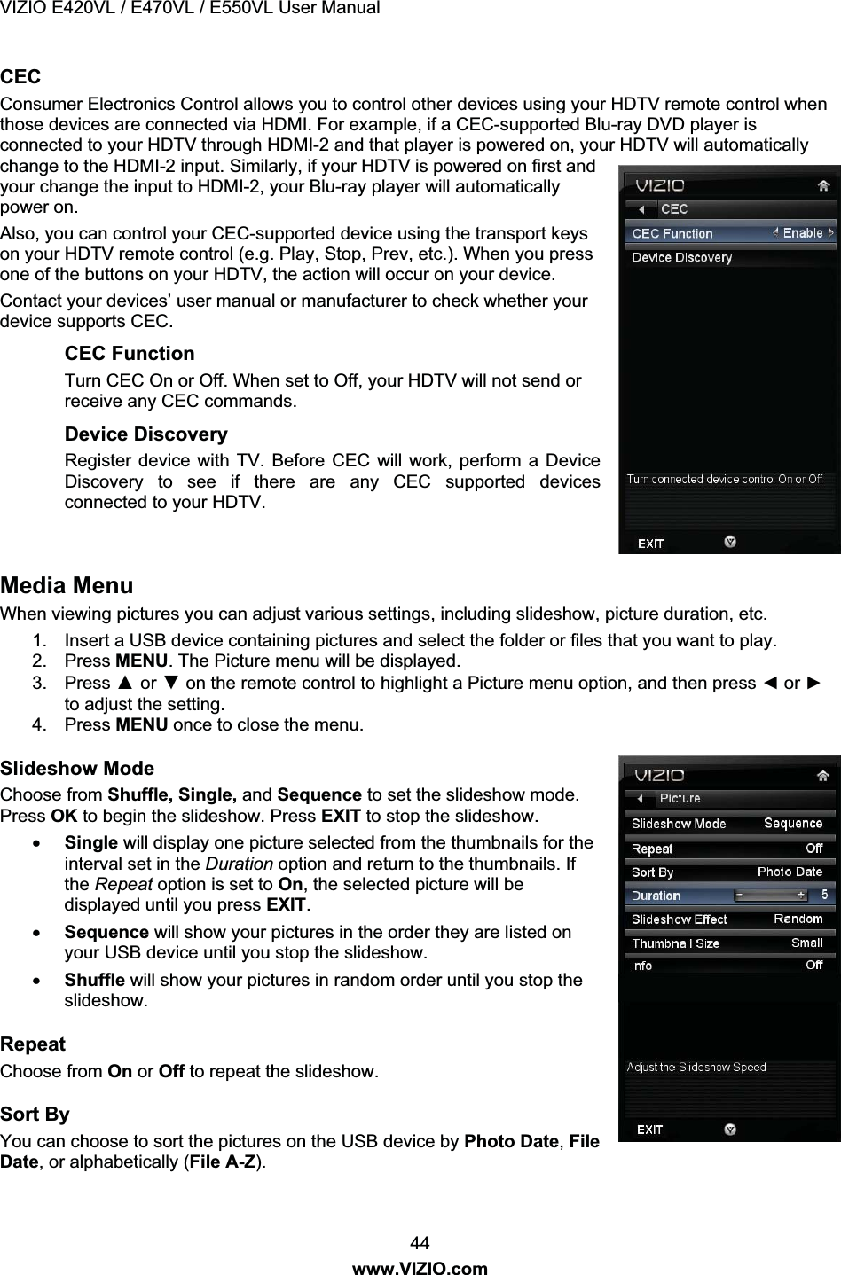 VIZIO E420VL / E470VL / E550VL User Manual 44 www.VIZIO.com CEC Consumer Electronics Control allows you to control other devices using your HDTV remote control when those devices are connected via HDMI. For example, if a CEC-supported Blu-ray DVD player is connected to your HDTV through HDMI-2 and that player is powered on, your HDTV will automatically change to the HDMI-2 input. Similarly, if your HDTV is powered on first and your change the input to HDMI-2, your Blu-ray player will automatically power on. Also, you can control your CEC-supported device using the transport keys on your HDTV remote control (e.g. Play, Stop, Prev, etc.). When you press one of the buttons on your HDTV, the action will occur on your device. Contact your devices’ user manual or manufacturer to check whether your device supports CEC. CEC Function Turn CEC On or Off. When set to Off, your HDTV will not send or receive any CEC commands. Device Discovery Register device with TV. Before CEC will work, perform a Device Discovery to see if there are any CEC supported devices connected to your HDTV. Media Menu When viewing pictures you can adjust various settings, including slideshow, picture duration, etc. 1. Insert a USB device containing pictures and select the folder or files that you want to play. 2. Press MENU. The Picture menu will be displayed. 3. Press Ÿ or ź on the remote control to highlight a Picture menu option, and then press Ż or Ź to adjust the setting. 4. Press MENU once to close the menu. Slideshow Mode Choose from Shuffle, Single, and Sequence to set the slideshow mode. Press OK to begin the slideshow. Press EXIT to stop the slideshow. x Single will display one picture selected from the thumbnails for the interval set in the Duration option and return to the thumbnails. If the Repeat option is set to On, the selected picture will be displayed until you press EXIT. x Sequence will show your pictures in the order they are listed on your USB device until you stop the slideshow. x Shuffle will show your pictures in random order until you stop the slideshow. Repeat Choose from On or Off to repeat the slideshow. Sort By You can choose to sort the pictures on the USB device by Photo Date, File Date, or alphabetically (File A-Z).