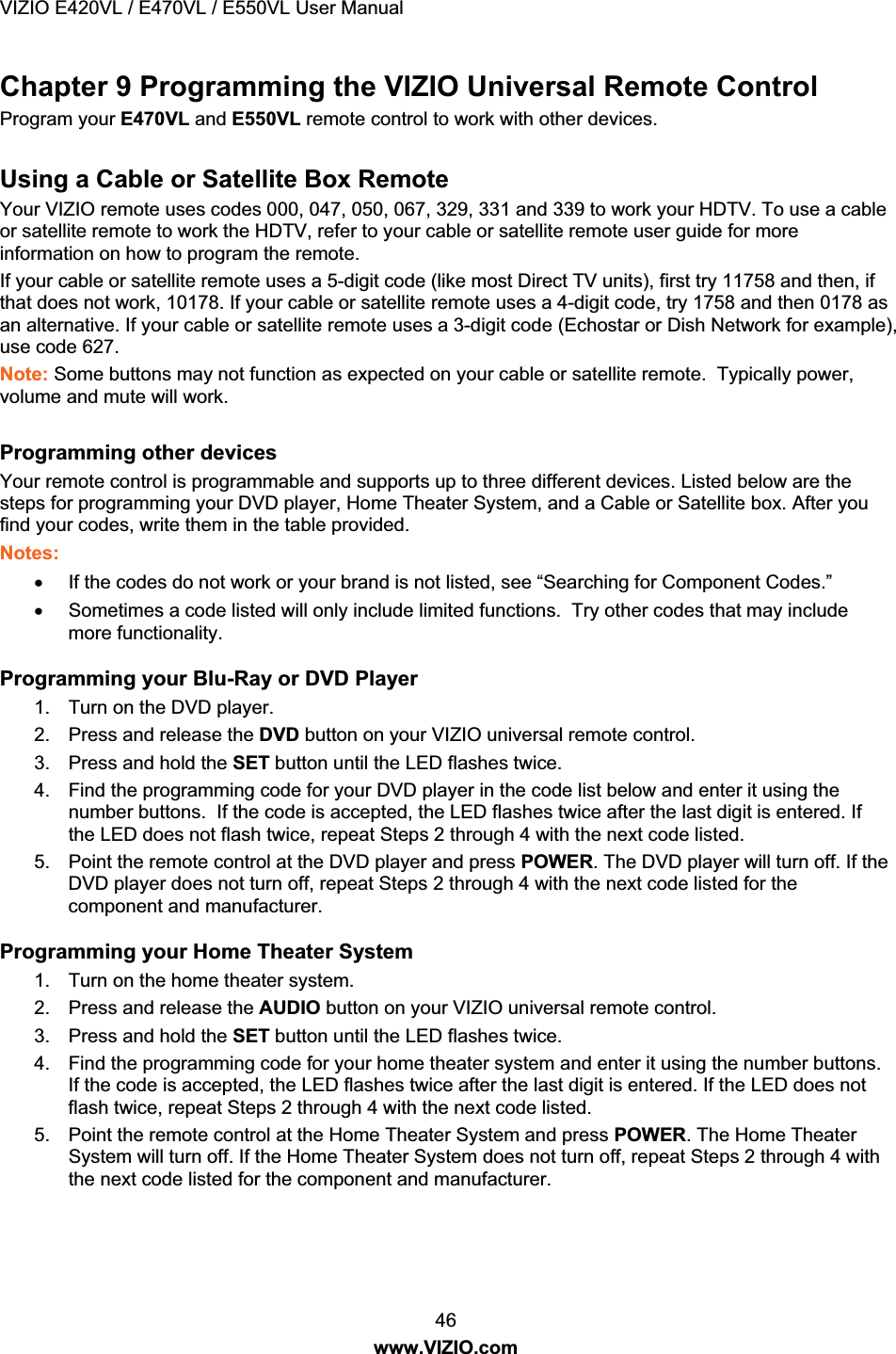 VIZIO E420VL / E470VL / E550VL User Manual 46 www.VIZIO.com Chapter 9 Programming the VIZIO Universal Remote Control Program your E470VL and E550VL remote control to work with other devices. Using a Cable or Satellite Box Remote Your VIZIO remote uses codes 000, 047, 050, 067, 329, 331 and 339 to work your HDTV. To use a cable or satellite remote to work the HDTV, refer to your cable or satellite remote user guide for more information on how to program the remote. If your cable or satellite remote uses a 5-digit code (like most Direct TV units), first try 11758 and then, if that does not work, 10178. If your cable or satellite remote uses a 4-digit code, try 1758 and then 0178 as an alternative. If your cable or satellite remote uses a 3-digit code (Echostar or Dish Network for example), use code 627. Note: Some buttons may not function as expected on your cable or satellite remote. Typically power, volume and mute will work. Programming other devices Your remote control is programmable and supports up to three different devices. Listed below are the steps for programming your DVD player, Home Theater System, and a Cable or Satellite box. After you find your codes, write them in the table provided. Notes: x If the codes do not work or your brand is not listed, see “Searching for Component Codes.” x Sometimes a code listed will only include limited functions. Try other codes that may include more functionality. Programming your Blu-Ray or DVD Player 1. Turn on the DVD player. 2. Press and release the DVD button on your VIZIO universal remote control. 3. Press and hold the SET button until the LED flashes twice. 4. Find the programming code for your DVD player in the code list below and enter it using the number buttons. If the code is accepted, the LED flashes twice after the last digit is entered. If the LED does not flash twice, repeat Steps 2 through 4 with the next code listed. 5. Point the remote control at the DVD player and press POWER. The DVD player will turn off. If the DVD player does not turn off, repeat Steps 2 through 4 with the next code listed for the component and manufacturer. Programming your Home Theater System 1. Turn on the home theater system. 2. Press and release the AUDIO button on your VIZIO universal remote control. 3. Press and hold the SET button until the LED flashes twice. 4. Find the programming code for your home theater system and enter it using the number buttons. If the code is accepted, the LED flashes twice after the last digit is entered. If the LED does not flash twice, repeat Steps 2 through 4 with the next code listed. 5. Point the remote control at the Home Theater System and press POWER. The Home Theater System will turn off. If the Home Theater System does not turn off, repeat Steps 2 through 4 with the next code listed for the component and manufacturer.