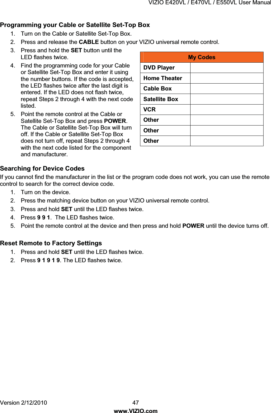 VIZIO E420VL / E470VL / E550VL User Manual Version 2/12/2010 47 www.VIZIO.com My Codes DVD Player Home Theater Cable Box Satellite Box VCR Other Other Other Programming your Cable or Satellite Set-Top Box 1. Turn on the Cable or Satellite Set-Top Box. 2. Press and release the CABLE button on your VIZIO universal remote control. 3. Press and hold the SET button until the LED flashes twice. 4. Find the programming code for your Cable or Satellite Set-Top Box and enter it using the number buttons. If the code is accepted, the LED flashes twice after the last digit is entered. If the LED does not flash twice, repeat Steps 2 through 4 with the next code listed. 5. Point the remote control at the Cable or Satellite Set-Top Box and press POWER. The Cable or Satellite Set-Top Box will turn off. If the Cable or Satellite Set-Top Box does not turn off, repeat Steps 2 through 4 with the next code listed for the component and manufacturer. Searching for Device Codes If you cannot find the manufacturer in the list or the program code does not work, you can use the remote control to search for the correct device code. 1. Turn on the device. 2. Press the matching device button on your VIZIO universal remote control. 3. Press and hold SET until the LED flashes twice. 4. Press 9 9 1. The LED flashes twice. 5. Point the remote control at the device and then press and hold POWER until the device turns off. Reset Remote to Factory Settings 1. Press and hold SET until the LED flashes twice. 2. Press 9 1 9 1 9. The LED flashes twice.