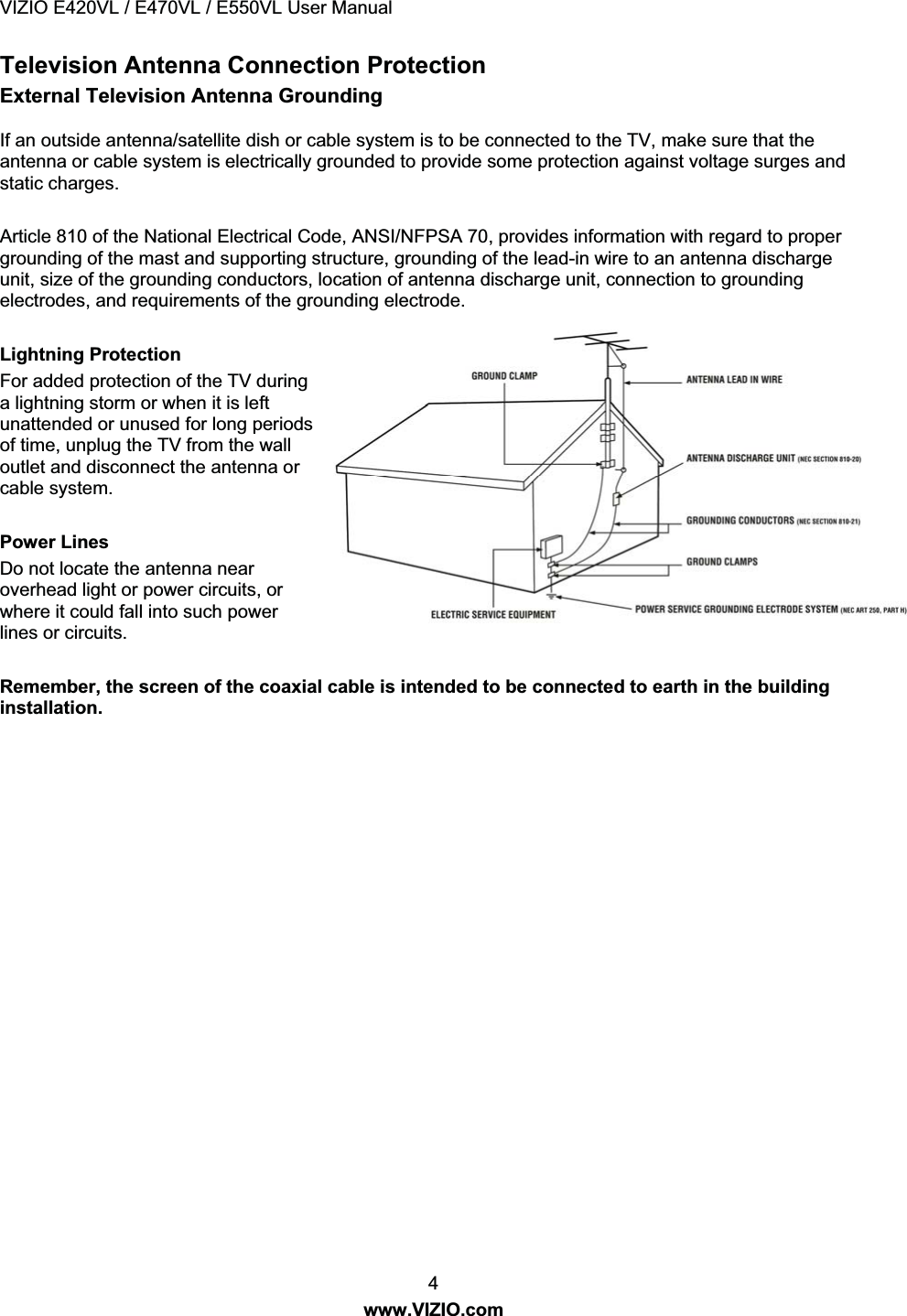 VIZIO E420VL / E470VL / E550VL User Manual 4 www.VIZIO.com Television Antenna Connection Protection External Television Antenna Grounding If an outside antenna/satellite dish or cable system is to be connected to the TV, make sure that the antenna or cable system is electrically grounded to provide some protection against voltage surges and static charges. Article 810 of the National Electrical Code, ANSI/NFPSA 70, provides information with regard to proper grounding of the mast and supporting structure, grounding of the lead-in wire to an antenna discharge unit, size of the grounding conductors, location of antenna discharge unit, connection to grounding electrodes, and requirements of the grounding electrode. Lightning Protection For added protection of the TV during a lightning storm or when it is left unattended or unused for long periods of time, unplug the TV from the wall outlet and disconnect the antenna or cable system. Power Lines Do not locate the antenna near overhead light or power circuits, or where it could fall into such power lines or circuits. Remember, the screen of the coaxial cable is intended to be connected to earth in the building installation.