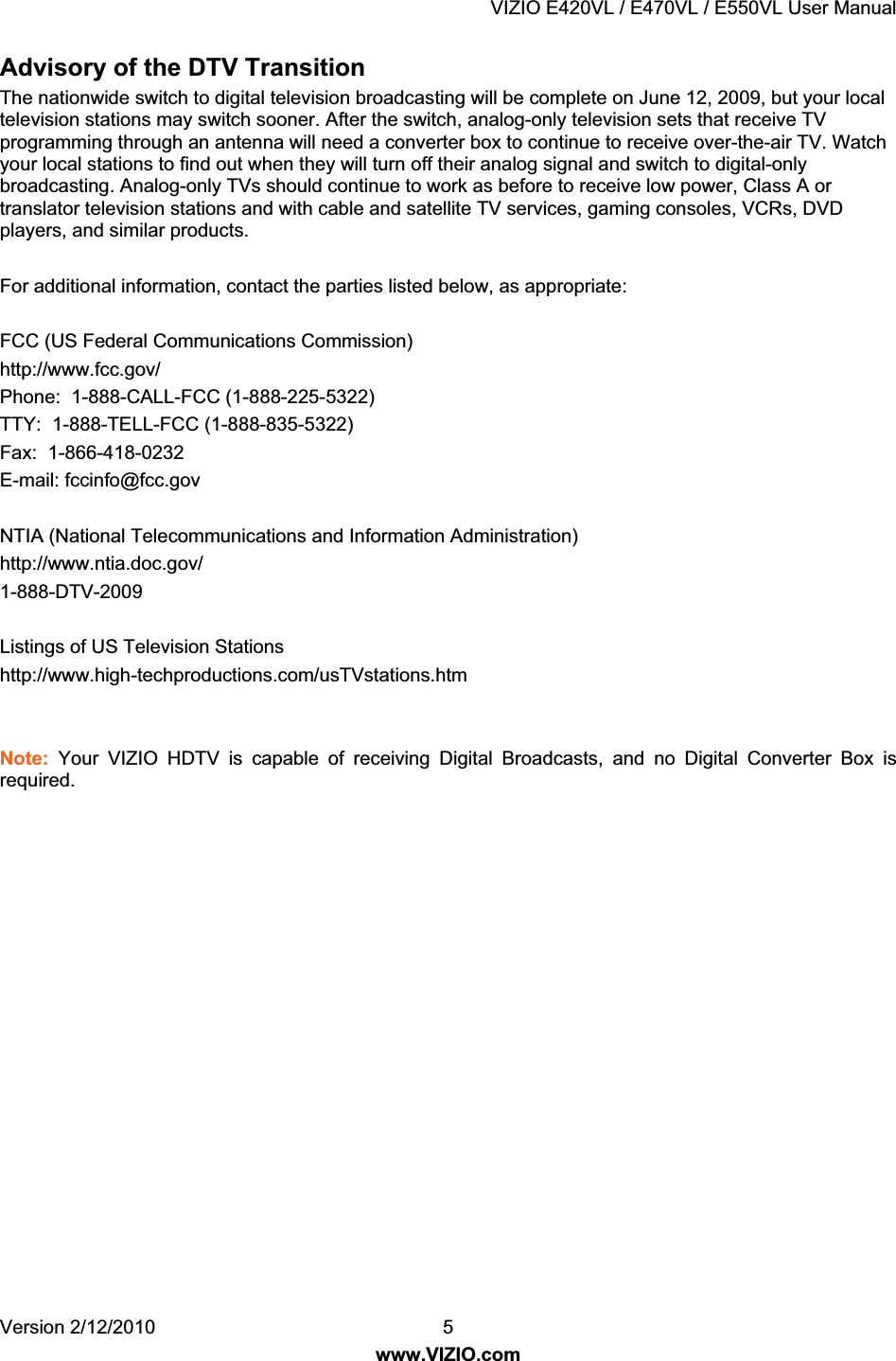 VIZIO E420VL / E470VL / E550VL User Manual Version 2/12/2010 5 www.VIZIO.com Advisory of the DTV Transition The nationwide switch to digital television broadcasting will be complete on June 12, 2009, but your local television stations may switch sooner. After the switch, analog-only television sets that receive TV programming through an antenna will need a converter box to continue to receive over-the-air TV. Watch your local stations to find out when they will turn off their analog signal and switch to digital-only broadcasting. Analog-only TVs should continue to work as before to receive low power, Class A or translator television stations and with cable and satellite TV services, gaming consoles, VCRs, DVD players, and similar products. For additional information, contact the parties listed below, as appropriate: FCC (US Federal Communications Commission) http://www.fcc.gov/ Phone: 1-888-CALL-FCC (1-888-225-5322) TTY: 1-888-TELL-FCC (1-888-835-5322) Fax: 1-866-418-0232 E-mail: fccinfo@fcc.gov NTIA (National Telecommunications and Information Administration) http://www.ntia.doc.gov/ 1-888-DTV-2009 Listings of US Television Stations http://www.high-techproductions.com/usTVstations.htm Note: Your VIZIO HDTV is capable of receiving Digital Broadcasts, and no Digital Converter Box is required.