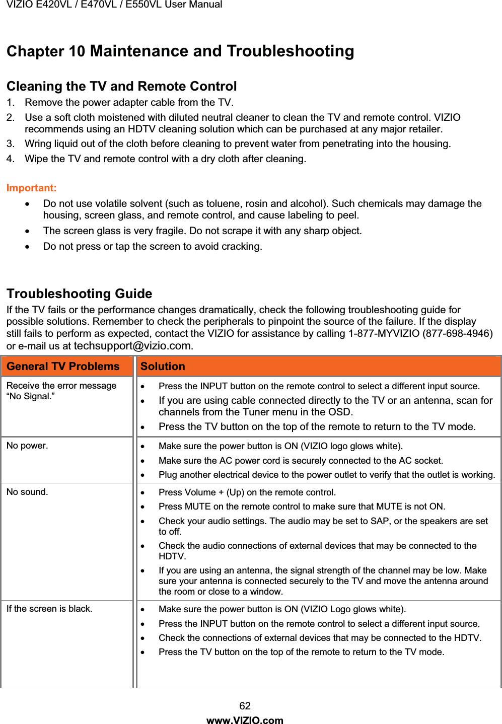 VIZIO E420VL / E470VL / E550VL User Manual 62 www.VIZIO.com Chapter 10 Maintenance and Troubleshooting Cleaning the TV and Remote Control 1. Remove the power adapter cable from the TV. 2. Use a soft cloth moistened with diluted neutral cleaner to clean the TV and remote control. VIZIO recommends using an HDTV cleaning solution which can be purchased at any major retailer. 3. Wring liquid out of the cloth before cleaning to prevent water from penetrating into the housing. 4. Wipe the TV and remote control with a dry cloth after cleaning. Important: x Do not use volatile solvent (such as toluene, rosin and alcohol). Such chemicals may damage the housing, screen glass, and remote control, and cause labeling to peel. x The screen glass is very fragile. Do not scrape it with any sharp object. x Do not press or tap the screen to avoid cracking. Troubleshooting Guide If the TV fails or the performance changes dramatically, check the following troubleshooting guide for possible solutions. Remember to check the peripherals to pinpoint the source of the failure. If the display still fails to perform as expected, contact the VIZIO for assistance by calling 1-877-MYVIZIO (698-4946) or e-mail us at techsupport@vizio.com. General TV Problems Solution Receive the error message “No Signal.” x Press the INPUT button on the remote control to select a different input source. x If you are using cable connected directly to the TV or an antenna, scan for channels from the Tuner menu in the OSD. x Press the TV button on the top of the remote to return to the TV mode. No power. x Make sure the power button is ON (VIZIO logo glows white). x Make sure the AC power cord is securely connected to the AC socket. x Plug another electrical device to the power outlet to verify that the outlet is working.No sound. x Press Volume + (Up) on the remote control. x Press MUTE on the remote control to make sure that MUTE is not ON. x Check your audio settings. The audio may be set to SAP, or the speakers are set to off. x Check the audio connections of external devices that may be connected to the HDTV. x If you are using an antenna, the signal strength of the channel may be low. Make sure your antenna is connected securely to the TV and move the antenna around the room or close to a window. If the screen is black. x Make sure the power button is ON (VIZIO Logo glows white). x Press the INPUT button on the remote control to select a different input source. x Check the connections of external devices that may be connected to the HDTV. x Press the TV button on the top of the remote to return to the TV mode.