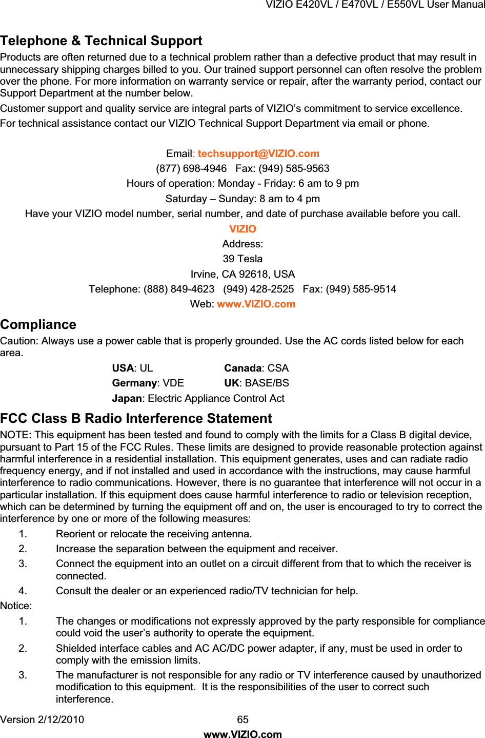 VIZIO E420VL / E470VL / E550VL User Manual Version 2/12/2010 65 www.VIZIO.com Telephone & Technical Support Products are often returned due to a technical problem rather than a defective product that may result in unnecessary shipping charges billed to you. Our trained support personnel can often resolve the problem over the phone. For more information on warranty service or repair, after the warranty period, contact our Support Department at the number below. Customer support and quality service are integral parts of VIZIO’s commitment to service excellence. For technical assistance contact our VIZIO Technical Support Department via email or phone. Email: techsupport@VIZIO.com (877) 698-4946 Fax: (949) 585-9563 Hours of operation: Monday - Friday: 6 am to 9 pm Saturday – Sunday: 8 am to 4 pm Have your VIZIO model number, serial number, and date of purchase available before you call. VIZIO Address: 39 Tesla Irvine, CA 92618, USA Telephone: (888) 849-4623 (949) 428-2525 Fax: (949) 585-9514 Web: www.VIZIO.com Compliance Caution: Always use a power cable that is properly grounded. Use the AC cords listed below for each area. USA: UL Canada: CSA Germany: VDE UK: BASE/BS Japan: Electric Appliance Control Act FCC Class B Radio Interference Statement NOTE: This equipment has been tested and found to comply with the limits for a Class B digital device, pursuant to Part 15 of the FCC Rules. These limits are designed to provide reasonable protection against harmful interference in a residential installation. This equipment generates, uses and can radiate radio frequency energy, and if not installed and used in accordance with the instructions, may cause harmful interference to radio communications. However, there is no guarantee that interference will not occur in a particular installation. If this equipment does cause harmful interference to radio or television reception, which can be determined by turning the equipment off and on, the user is encouraged to try to correct the interference by one or more of the following measures: 1. Reorient or relocate the receiving antenna. 2. Increase the separation between the equipment and receiver. 3. Connect the equipment into an outlet on a circuit different from that to which the receiver is connected. 4. Consult the dealer or an experienced radio/TV technician for help. Notice: 1. The changes or modifications not expressly approved by the party responsible for compliance could void the user’s authority to operate the equipment. 2. Shielded interface cables and AC AC/DC power adapter, if any, must be used in order to comply with the emission limits. 3. The manufacturer is not responsible for any radio or TV interference caused by unauthorized modification to this equipment. It is the responsibilities of the user to correct such interference.