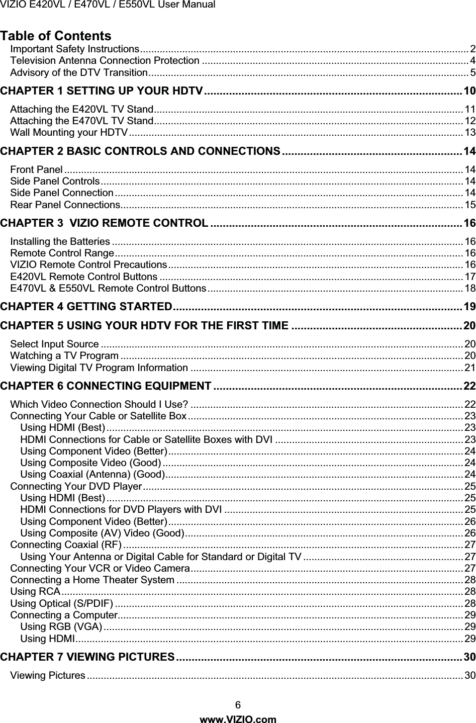 VIZIO E420VL / E470VL / E550VL User Manual 6 www.VIZIO.com Table of Contents Important Safety Instructions..................................................................................................................... 2 Television Antenna Connection Protection ............................................................................................... 4 Advisory of the DTV Transition.................................................................................................................. 5 CHAPTER 1 SETTING UP YOUR HDTV...................................................................................10 Attaching the E420VL TV Stand.............................................................................................................. 11 Attaching the E470VL TV Stand.............................................................................................................. 12 Wall Mounting your HDTV....................................................................................................................... 13 CHAPTER 2 BASIC CONTROLS AND CONNECTIONS ..........................................................14 Front Panel .............................................................................................................................................. 14 Side Panel Controls................................................................................................................................. 14 Side Panel Connection............................................................................................................................ 14 Rear Panel Connections.......................................................................................................................... 15 CHAPTER 3 VIZIO REMOTE CONTROL .................................................................................16 Installing the Batteries ............................................................................................................................. 16 Remote Control Range............................................................................................................................ 16 VIZIO Remote Control Precautions......................................................................................................... 16 E420VL Remote Control Buttons ............................................................................................................ 17 E470VL & E550VL Remote Control Buttons........................................................................................... 18 CHAPTER 4 GETTING STARTED.............................................................................................19 CHAPTER 5 USING YOUR HDTV FOR THE FIRST TIME .......................................................20 Select Input Source ................................................................................................................................. 20 Watching a TV Program .......................................................................................................................... 20 Viewing Digital TV Program Information ................................................................................................. 21 CHAPTER 6 CONNECTING EQUIPMENT ................................................................................22 Which Video Connection Should I Use? ................................................................................................. 22 Connecting Your Cable or Satellite Box.................................................................................................. 23 Using HDMI (Best) ............................................................................................................................... 23 HDMI Connections for Cable or Satellite Boxes with DVI ................................................................... 23 Using Component Video (Better)......................................................................................................... 24 Using Composite Video (Good) ........................................................................................................... 24 Using Coaxial (Antenna) (Good).......................................................................................................... 24 Connecting Your DVD Player.................................................................................................................. 25 Using HDMI (Best) ............................................................................................................................... 25 HDMI Connections for DVD Players with DVI ..................................................................................... 25 Using Component Video (Better)......................................................................................................... 26 Using Composite (AV) Video (Good)................................................................................................... 26 Connecting Coaxial (RF) ......................................................................................................................... 27 Using Your Antenna or Digital Cable for Standard or Digital TV ......................................................... 27 Connecting Your VCR or Video Camera................................................................................................. 27 Connecting a Home Theater System ...................................................................................................... 28 Using RCA............................................................................................................................................... 28 Using Optical (S/PDIF) ............................................................................................................................ 28 Connecting a Computer........................................................................................................................... 29 Using RGB (VGA) ................................................................................................................................ 29 Using HDMI.......................................................................................................................................... 29 CHAPTER 7 VIEWING PICTURES............................................................................................30 Viewing Pictures ...................................................................................................................................... 30