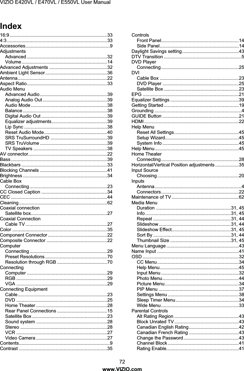 VIZIO E420VL / E470VL / E550VL User Manual 72 www.VIZIO.com Index 16:9 ..........................................................................33 4:3 ............................................................................33 Accessories................................................................9 Adjustments Advanced .............................................................32 Volume.................................................................14 Advanced Adjustments ............................................32 Ambient Light Sensor...............................................36 Antenna....................................................................22 Aspect Ratio.............................................................33 Audio Menu Advanced Audio ...................................................39 Analog Audio Out .................................................39 Audio Mode..........................................................38 Balance ................................................................38 Digital Audio Out ..................................................39 Equalizer adjustments..........................................39 Lip Sync ...............................................................38 Reset Audio Mode................................................40 SRS TruSurroundHD ...........................................39 SRS TruVolume ...................................................39 TV Speakers ........................................................38 AV connector............................................................22 Bass .........................................................................39 Blackbars .................................................................33 Blocking Channels ...................................................41 Brightness ................................................................34 Cable Box Connecting...........................................................23 CC Closed Caption ..................................................34 CEC .........................................................................44 Cleaning...................................................................62 Coaxial connection Satellite box..........................................................27 Coaxial Connection Cable TV ..............................................................27 Color ........................................................................35 Component Connector .............................................22 Composite Connector ..............................................22 Computer Connecting...........................................................29 Preset Resolutions ...............................................70 Resolution through RGB ......................................70 Connecting Computer .............................................................29 RGB .....................................................................29 VGA .....................................................................29 Connecting Equipment Cable....................................................................23 DVD .....................................................................25 Home Theater ......................................................28 Rear Panel Connections ......................................15 Satellite Box .........................................................23 Sound system ......................................................28 Stereo ..................................................................28 VCR .....................................................................27 Video Camera ......................................................27 Contents.....................................................................9 Contrast ...................................................................35 Controls Front Panel...........................................................14 Side Panel............................................................14 Daylight Savings setting...........................................43 DTV Transition ...........................................................5 DVD Player Connecting...........................................................25 DVI Cable Box ............................................................23 DVD Player ..........................................................25 Satellite Box .........................................................23 EPG .........................................................................21 Equalizer Settings ....................................................39 Getting Started.........................................................19 Grounding ..................................................................4 GUIDE Button ..........................................................21 HDMI........................................................................22 Help Menu Reset All Settings.................................................45 Setup Wizard........................................................45 System Info ..........................................................45 Help Menu................................................................45 Home Theater Connecting...........................................................28 Horizontal/Vertical Position adjustments ..................35 Input Source Choosing..............................................................20 Inputs Antenna..................................................................4 Connectors...........................................................22 Maintenance of TV ...................................................62 Media Menu Duration .........................................................31, 45 Info .................................................................31, 45 Repeat ...........................................................31, 44 Slideshow.......................................................31, 44 Slideshow Effect.............................................31, 45 Sort By ...........................................................31, 44 Thumbnail Size ..............................................31, 45 Menu Language .......................................................43 Name Input ..............................................................41 OSD .........................................................................32 CC Menu..............................................................34 Help Menu............................................................45 Input Menu ...........................................................32 Photo Menu..........................................................44 Picture Menu........................................................34 PIP Menu .............................................................37 Settings Menu ......................................................38 Sleep Timer Menu................................................34 Wide Menu...........................................................33 Parental Controls Alt Rating Region .................................................43 Block Unrated TV .................................................43 Canadian English Rating......................................42 Canadian French Rating ......................................43 Change the Password..........................................43 Channel Block ......................................................41 Rating Enable.......................................................41