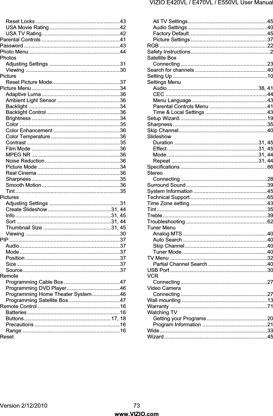 VIZIO E420VL / E470VL / E550VL User Manual Version 2/12/2010 73 www.VIZIO.com Reset Locks .........................................................43 USA Movie Rating................................................42 USA TV Rating.....................................................42 Parental Controls .....................................................41 Password .................................................................43 Photo Menu..............................................................44 Photos Adjusting Settings ................................................31 Viewing ................................................................30 Picture Reset Picture Mode..............................................37 Picture Menu............................................................34 Adaptive Luma .....................................................36 Ambient Light Sensor...........................................36 Backlight ..............................................................34 Backlight Control ..................................................36 Brightness ............................................................34 Color ....................................................................35 Color Enhancement .............................................36 Color Temperature ...............................................36 Contrast ...............................................................35 Film Mode ............................................................36 MPEG NR ............................................................36 Noise Reduction...................................................36 Picture Mode........................................................34 Real Cinema ........................................................36 Sharpness............................................................35 Smooth Motion .....................................................36 Tint .......................................................................35 Pictures Adjusting Settings ................................................31 Create Slideshow ...........................................31, 44 Info .................................................................31, 45 Sort ................................................................31, 44 Thumbnail Size ..............................................31, 45 Viewing ................................................................30 PIP ...........................................................................37 Audio....................................................................37 Mode ....................................................................37 Position ................................................................37 Size ......................................................................37 Source..................................................................37 Remote Programming Cable Box ......................................47 Programming DVD Player....................................46 Programming Home Theater System...................46 Programming Satellite Box...................................47 Remote Control ........................................................16 Batteries...............................................................16 Buttons...........................................................17, 18 Precautions ..........................................................16 Range ..................................................................16 Reset All TV Settings......................................................45 Audio Settings ......................................................40 Factory Default.....................................................45 Picture Settings ....................................................37 RGB .........................................................................22 Safety Instructions......................................................2 Satellite Box Connecting...........................................................23 Search for channels .................................................40 Setting Up ................................................................10 Settings Menu Audio..............................................................38, 41 CEC .....................................................................44 Menu Language ...................................................43 Parental Controls Menu .......................................41 Time & Local Settings ..........................................43 Setup Wizard............................................................19 Sharpness................................................................35 Skip Channel............................................................40 Slideshow Duration .........................................................31, 45 Effect..............................................................31, 45 Mode ..............................................................31, 44 Repeat ...........................................................31, 44 Specifications ...........................................................66 Stereo Connecting...........................................................28 Surround Sound .......................................................39 System Information ..................................................45 Technical Support ....................................................65 Time Zone setting ....................................................43 Tint ...........................................................................35 Treble.......................................................................39 Troubleshooting .......................................................62 Tuner Menu Analog MTS .........................................................40 Auto Search .........................................................40 Skip Channel........................................................40 Tuner Mode..........................................................40 TV Menu ..................................................................32 Partial Channel Search ........................................40 USB Port ..................................................................30 VCR Connecting...........................................................27 Video Camera Connecting...........................................................27 Wall mounting ..........................................................13 Warranty ..................................................................71 Watching TV Getting your Programs .........................................20 Program Information ............................................21 Wide.........................................................................33 Wizard......................................................................45