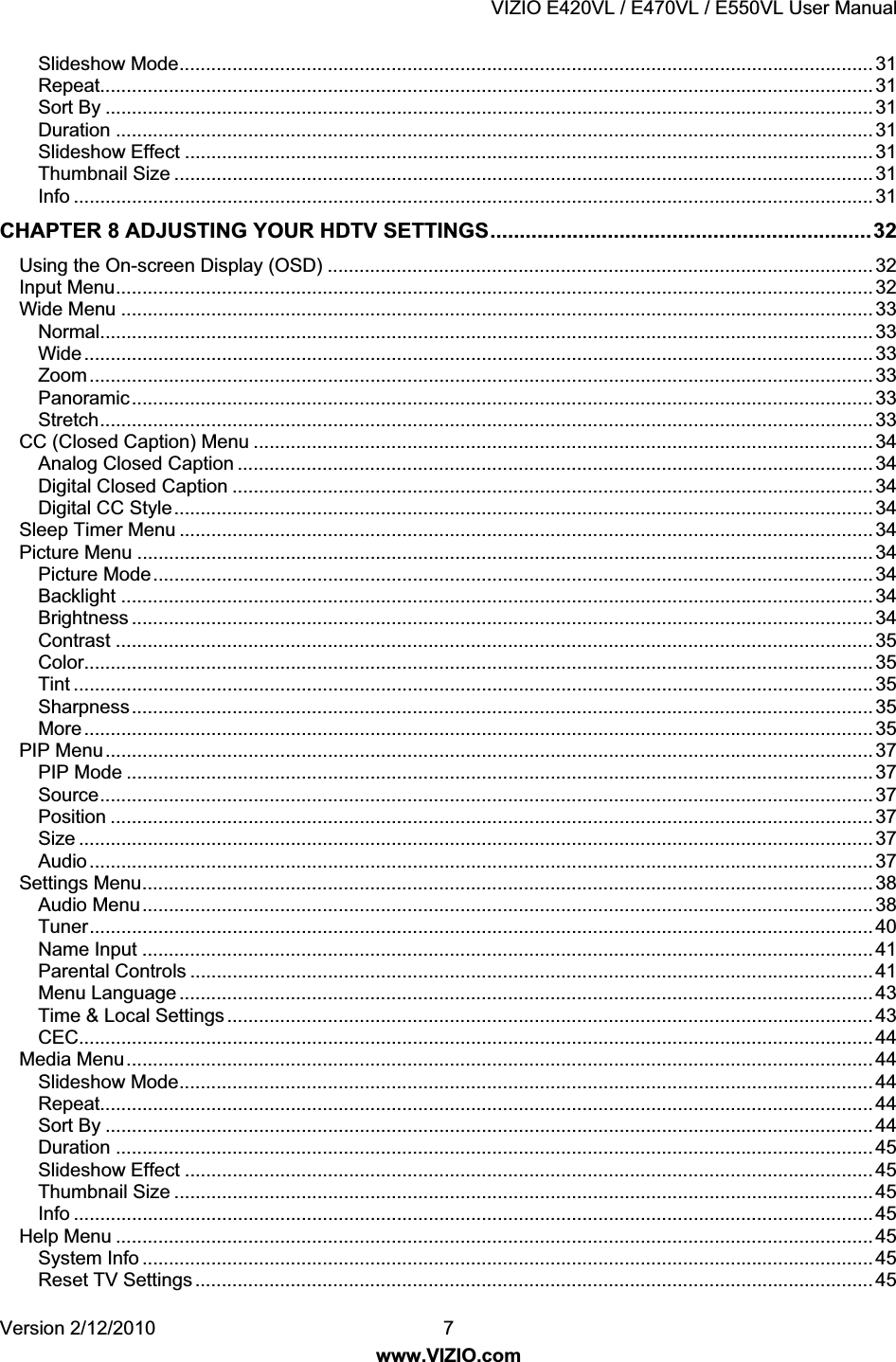 VIZIO E420VL / E470VL / E550VL User Manual Version 2/12/2010 7 www.VIZIO.com Slideshow Mode................................................................................................................................... 31 Repeat.................................................................................................................................................. 31 Sort By ................................................................................................................................................. 31 Duration ............................................................................................................................................... 31 Slideshow Effect .................................................................................................................................. 31 Thumbnail Size .................................................................................................................................... 31 Info ....................................................................................................................................................... 31 CHAPTER 8 ADJUSTING YOUR HDTV SETTINGS.................................................................32 Using the On-screen Display (OSD) ....................................................................................................... 32 Input Menu............................................................................................................................................... 32 Wide Menu .............................................................................................................................................. 33 Normal.................................................................................................................................................. 33 Wide..................................................................................................................................................... 33 Zoom.................................................................................................................................................... 33 Panoramic............................................................................................................................................ 33 Stretch.................................................................................................................................................. 33 CC (Closed Caption) Menu ..................................................................................................................... 34 Analog Closed Caption ........................................................................................................................ 34 Digital Closed Caption ......................................................................................................................... 34 Digital CC Style.................................................................................................................................... 34 Sleep Timer Menu ................................................................................................................................... 34 Picture Menu ........................................................................................................................................... 34 Picture Mode........................................................................................................................................ 34 Backlight .............................................................................................................................................. 34 Brightness ............................................................................................................................................ 34 Contrast ............................................................................................................................................... 35 Color..................................................................................................................................................... 35 Tint ....................................................................................................................................................... 35 Sharpness............................................................................................................................................ 35 More..................................................................................................................................................... 35 PIP Menu................................................................................................................................................. 37 PIP Mode ............................................................................................................................................. 37 Source.................................................................................................................................................. 37 Position ................................................................................................................................................ 37 Size ...................................................................................................................................................... 37 Audio.................................................................................................................................................... 37 Settings Menu.......................................................................................................................................... 38 Audio Menu.......................................................................................................................................... 38 Tuner.................................................................................................................................................... 40 Name Input .......................................................................................................................................... 41 Parental Controls ................................................................................................................................. 41 Menu Language ................................................................................................................................... 43 Time & Local Settings .......................................................................................................................... 43 CEC...................................................................................................................................................... 44 Media Menu............................................................................................................................................. 44 Slideshow Mode................................................................................................................................... 44 Repeat.................................................................................................................................................. 44 Sort By ................................................................................................................................................. 44 Duration ............................................................................................................................................... 45 Slideshow Effect .................................................................................................................................. 45 Thumbnail Size .................................................................................................................................... 45 Info ....................................................................................................................................................... 45 Help Menu ............................................................................................................................................... 45 System Info .......................................................................................................................................... 45 Reset TV Settings ................................................................................................................................ 45