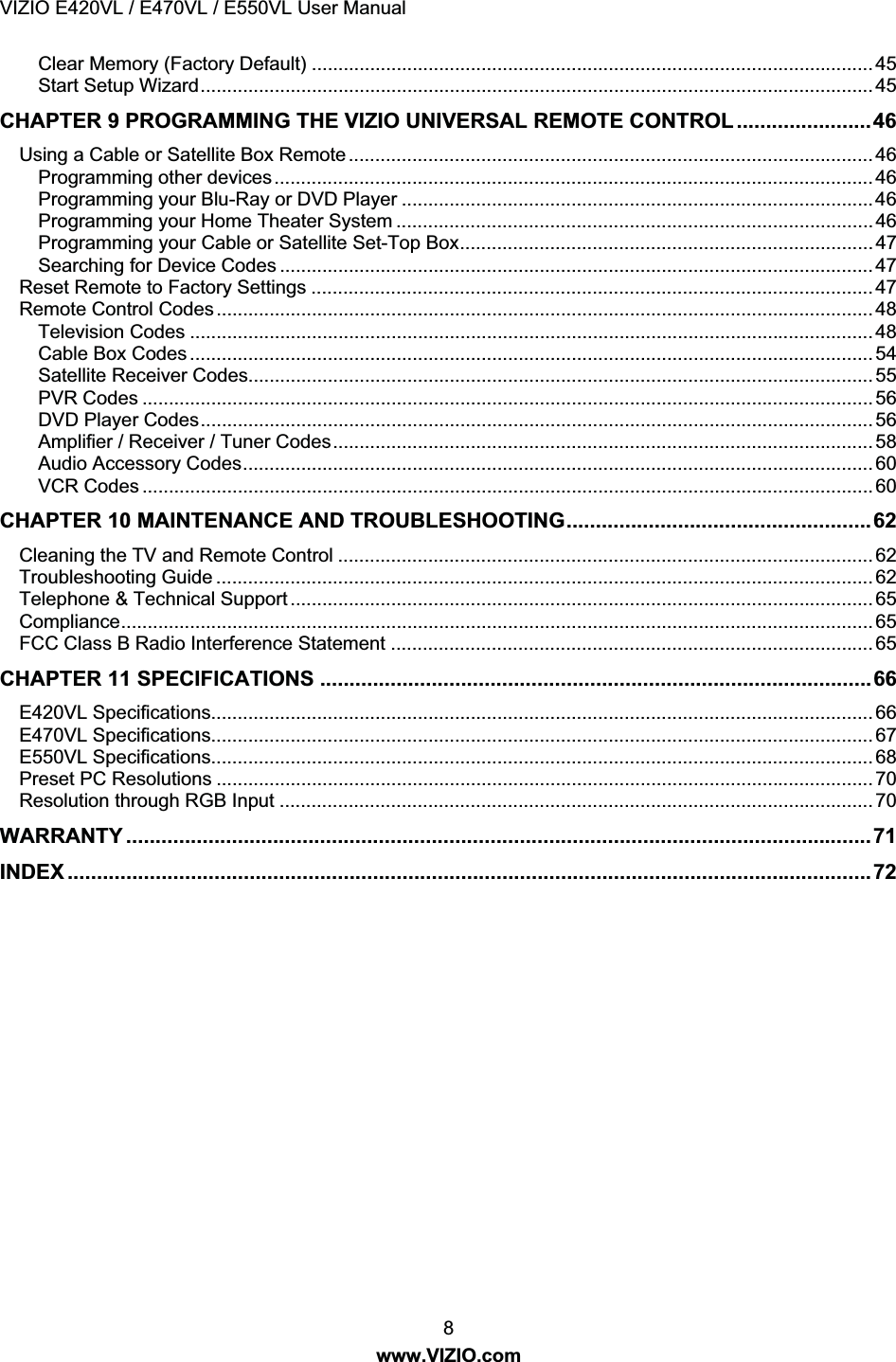 VIZIO E420VL / E470VL / E550VL User Manual 8 www.VIZIO.com Clear Memory (Factory Default) .......................................................................................................... 45 Start Setup Wizard............................................................................................................................... 45 CHAPTER 9 PROGRAMMING THE VIZIO UNIVERSAL REMOTE CONTROL .......................46 Using a Cable or Satellite Box Remote................................................................................................... 46 Programming other devices................................................................................................................. 46 Programming your Blu-Ray or DVD Player .........................................................................................46 Programming your Home Theater System .......................................................................................... 46 Programming your Cable or Satellite Set-Top Box..............................................................................47 Searching for Device Codes ................................................................................................................ 47 Reset Remote to Factory Settings .......................................................................................................... 47 Remote Control Codes............................................................................................................................ 48 Television Codes ................................................................................................................................. 48 Cable Box Codes ................................................................................................................................. 54 Satellite Receiver Codes...................................................................................................................... 55 PVR Codes .......................................................................................................................................... 56 DVD Player Codes............................................................................................................................... 56 Amplifier / Receiver / Tuner Codes...................................................................................................... 58 Audio Accessory Codes....................................................................................................................... 60 VCR Codes .......................................................................................................................................... 60 CHAPTER 10 MAINTENANCE AND TROUBLESHOOTING....................................................62 Cleaning the TV and Remote Control ..................................................................................................... 62 Troubleshooting Guide ............................................................................................................................ 62 Telephone & Technical Support .............................................................................................................. 65 Compliance.............................................................................................................................................. 65 FCC Class B Radio Interference Statement ........................................................................................... 65 CHAPTER 11 SPECIFICATIONS ..............................................................................................66 E420VL Specifications............................................................................................................................. 66 E470VL Specifications............................................................................................................................. 67 E550VL Specifications............................................................................................................................. 68 Preset PC Resolutions ............................................................................................................................ 70 Resolution through RGB Input ................................................................................................................ 70 WARRANTY ...............................................................................................................................71 INDEX .........................................................................................................................................72