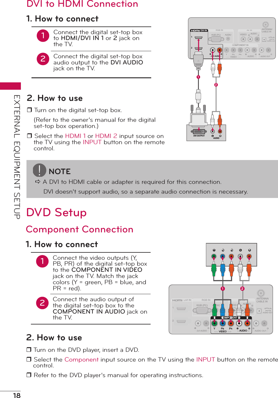 18EXTERNAL EQUIPMENT SETUPANTENNA/CABLE INVIDEOAV INAARGB INCOMPONENT INPRPBYOPTICALDIGITALTTAUDIO OUTAUDIOAUDIOAUDIO OUTAUDIORGB (PC)12VIDEO/ DVI INDDDVI ADDUDIO12/ DV I INDV I AUDIO1L RDVI OUTPUTAUDIO2DVI to HDMI Connection1. How to connect12Connect the digital set-top box to HDMI/DVI IN 1 or 2 jack on the TV.Connect the digital set-top box audio output to the DVI AUDIO jack on the TV.2. How to user Turn on the digital set-top box.(Refer to the owner’s manual for the digital set-top box operation.)r Select the HDMI 1 or HDMI 2 input source on the TV using the INPUT button on the remote control.NOTEa A DVI to HDMI cable or adapter is required for this connection.DVI doesn’t support audio, so a separate audio connection is necessary.DVD SetupANTENNA/CABLE INVIDEOAV INAARGB INCOMPONENT INPRPBYOPTICALDIGITALTTAUDIO OUTAUDIOAUDIOAUDIO OUTAUDIORGB (PC)12VIDEO/ DVI INDDDVI ADDUDIOCOMPONENT INPRPBYAUDIOVIDEOY L RPBPR1 2Component Connection1. How to connect12Connect the video outputs (Y, PB, PR) of the digital set-top box to the COMPONENT IN VIDEO jack on the TV. Match the jack colors (Y = green, PB = blue, and PR = red).Connect the audio output of the digital set-top box to the COMPONENT IN AUDIO jack on the TV.2. How to user Turn on the DVD player, insert a DVD.r Select the Component input source on the TV using the INPUT button on the remote control.r Refer to the DVD player’s manual for operating instructions.