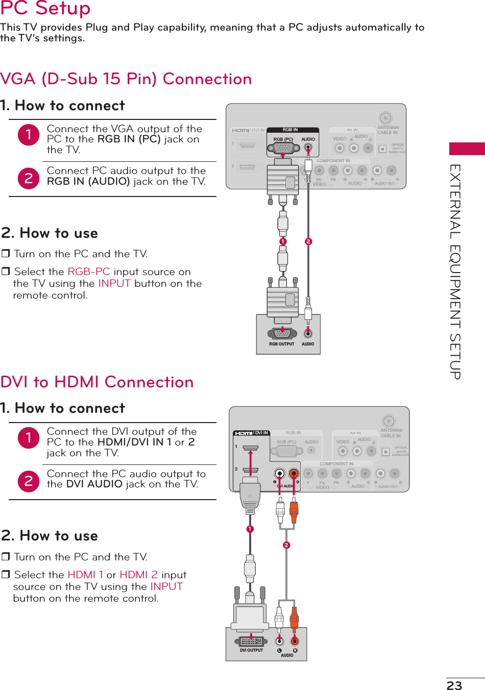 23EXTERNAL EQUIPMENT SETUPPC SetupThis TV provides Plug and Play capability, meaning that a PC adjusts automatically to the TV’s settings.ANTENNA/CABLE INVIDEOAV INAARGB INCOMPONENT INPRPBYOPTICALDIGITALTTAUDIO OUTAUDIOAUDIOAUDIO OUTAUDIORGB (PC)12VIDEO/ DVI INDDDVI ADDUDIORGB INAUDIORGB (PC)RGB OUTPUT AUDIO1 21. How to connect12Connect the VGA output of the PC to the RGB IN (PC) jack on the TV.Connect PC audio output to the RGB IN (AUDIO) jack on the TV.2. How to user Turn on the PC and the TV.r Select the RGB-PC input source on the TV using the INPUT button on the remote control.VGA (D-Sub 15 Pin) ConnectionANTENNA/CABLE INVIDEOAV INAARGB INCOMPONENT INPRPBYOPTICALDIGITALTTAUDIO OUTAUDIOAUDIOAUDIO OUTAUDIORGB (PC)12VIDEO/ DVI INDDDVI ADDUDIO12/ DVI INDVI AUDIO1L RDVI OUTPUTAUDIO21. How to connect12Connect the DVI output of the PC to the HDMI/DVI IN 1 or 2 jack on the TV.Connect the PC audio output to the DVI AUDIO jack on the TV.2. How to user Turn on the PC and the TV.r Select the HDMI 1 or HDMI 2 input source on the TV using the INPUT button on the remote control.DVI to HDMI Connection