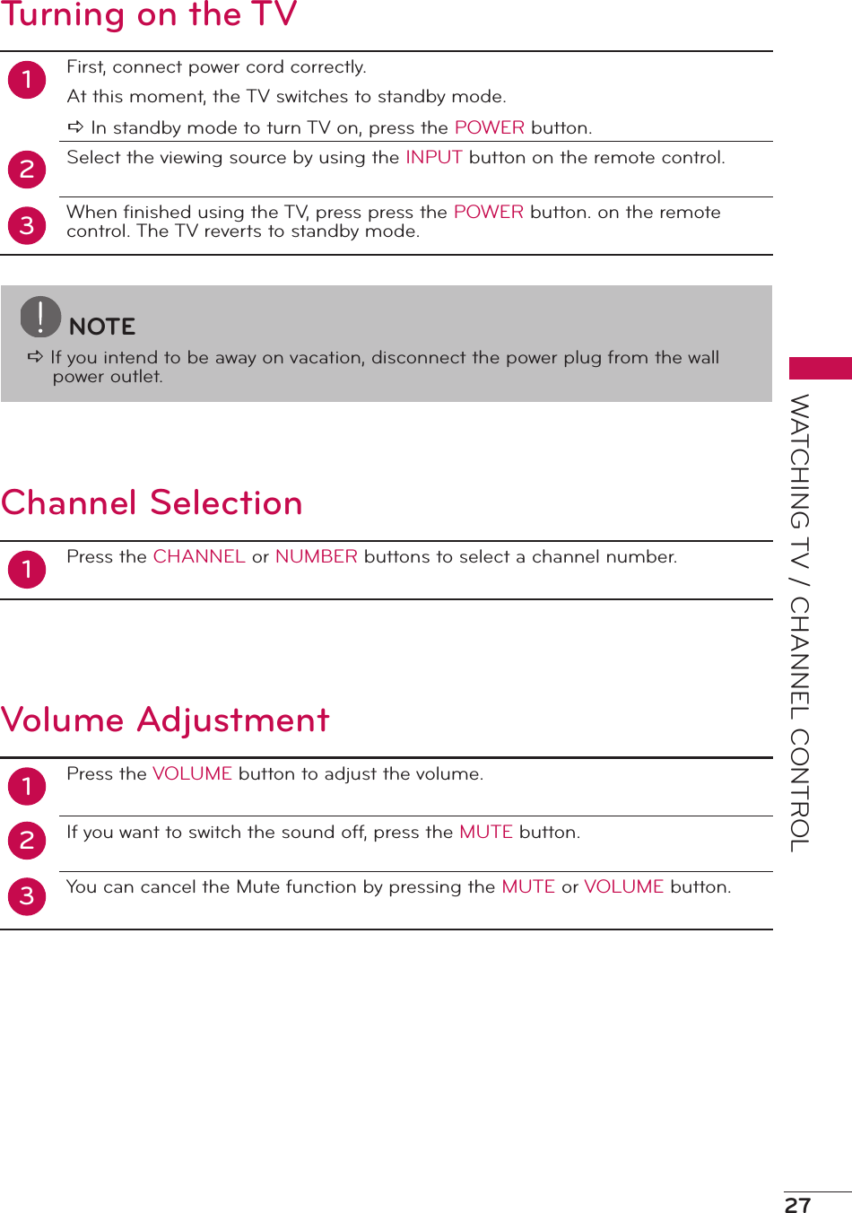 27WATCHING TV / CHANNEL CONTROLTurning on the TV12First, connect power cord correctly.At this moment, the TV switches to standby mode.a In standby mode to turn TV on, press the POWER button.Select the viewing source by using the INPUT button on the remote control.When ﬁnished using the TV, press press the POWER button. on the remote control. The TV reverts to standby mode.3Channel Selection1Press the CHANNEL or NUMBER buttons to select a channel number.Volume Adjustment12Press the VOLUME button to adjust the volume.If you want to switch the sound off, press the MUTE button.You can cancel the Mute function by pressing the MUTE or VOLUME button.3NOTEa If you intend to be away on vacation, disconnect the power plug from the wall power outlet.