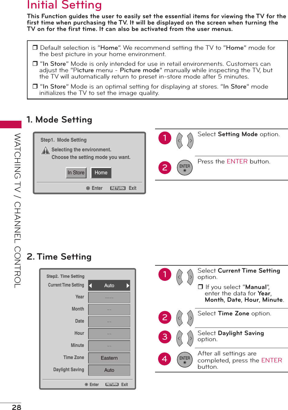 28WATCHING TV / CHANNEL CONTROLInitial SettingThis Function guides the user to easily set the essential items for viewing the TV for the ﬁrst time when purchasing the TV. It will be displayed on the screen when turning the TV on for the ﬁrst time. It can also be activated from the user menus.r Default selection is “Home”. We recommend setting the TV to “Home” mode for the best picture in your home environment.r “In Store” Mode is only intended for use in retail environments. Customers can adjust the “Picture menu - Picture mode” manually while inspecting the TV, but the TV will automatically return to preset in-store mode after 5 minutes.r “In Store” Mode is an optimal setting for displaying at stores. “In Store” mode initializes the TV to set the image quality.EnterStep2.  Time SettingCurrent Time SettingYearMonthDateHourMinuteTime ZoneDaylight SavingExitRETURNAuto------------EasternAuto2. Time Setting12Select Current Time Setting option.r If you select “Manual”, enter the data for Year, Month, Date, Hour, Minute.Select Time Zone option.Select Daylight Saving option.After all settings are completed, press the ENTER  button.34ENTERHomeIn StoreEnterStep1.  Mode SettingSelecting the environment.Choose the setting mode you want.ExitRETURN1. Mode Setting12Select Setting Mode option.Press the ENTER button.ENTER