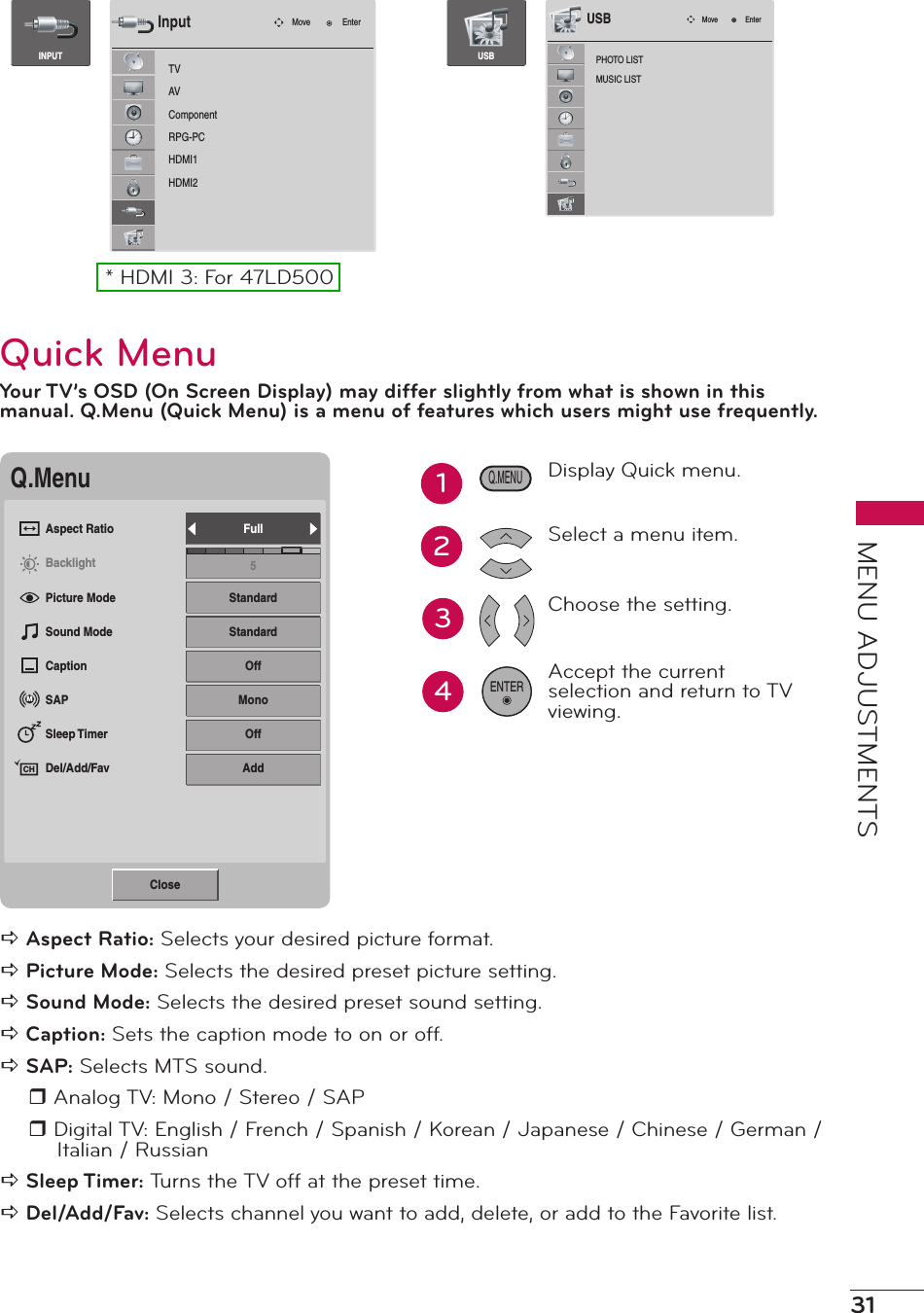 31MENU ADJUSTMENTSTVAVComponentRPG-PCHDMI1HDMI2Move EnterInputINPUTPHOTO LISTMUSIC LISTMove EnterUSBUSB* HDMI 3: For 47LD500Quick MenuYour TV’s OSD (On Screen Display) may differ slightly from what is shown in this manual. Q.Menu (Quick Menu) is a menu of features which users might use frequently.Q.MenuAspect RatioBacklightPicture ModeSound ModeCaptionSAPSleep TimerDel/Add/FavFull5StandardStandardOffMonoOffAddMCHClosea Aspect Ratio: Selects your desired picture format.a Picture Mode: Selects the desired preset picture setting.a Sound Mode: Selects the desired preset sound setting.a Caption: Sets the caption mode to on or off.a SAP: Selects MTS sound.r Analog TV: Mono / Stereo / SAPr Digital TV: English / French / Spanish / Korean / Japanese / Chinese / German / Italian / Russiana Sleep Timer: Turns the TV off at the preset time.a Del/Add/Fav: Selects channel you want to add, delete, or add to the Favorite list.34Display Quick menu.Select a menu item.Choose the setting.Accept the current selection and return to TV viewing.ENTERQ.MENU12