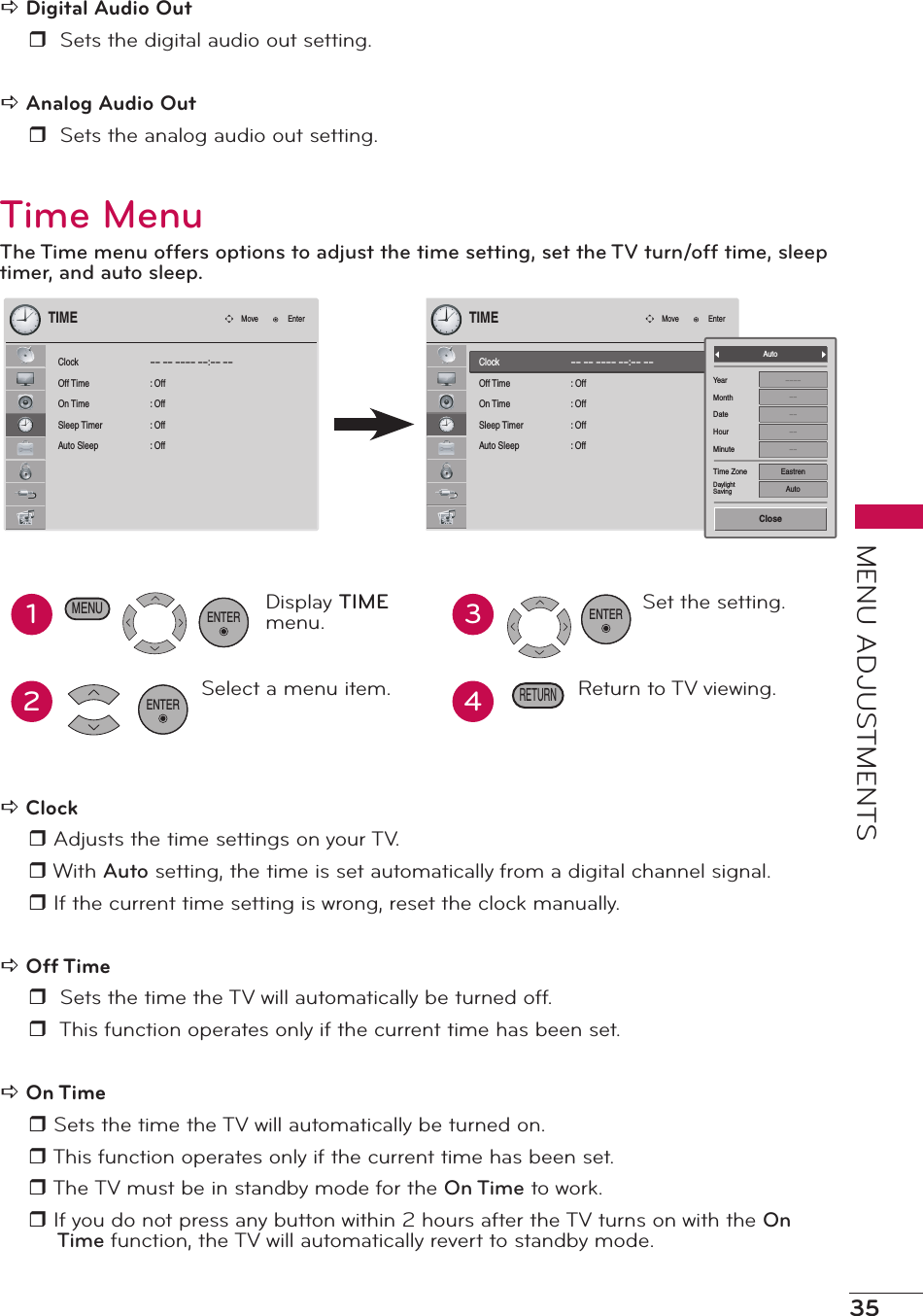 35MENU ADJUSTMENTSa Digital Audio Outr  Sets the digital audio out setting.a Analog Audio Outr  Sets the analog audio out setting.Time MenuThe Time menu offers options to adjust the time setting, set the TV turn/off time, sleep timer, and auto sleep.ClockOff TimeOn TimeSleep TimerAuto Sleep-- -- ---- --:-- --:  Off:  Off:  Off:  OffTIMEMove EnterClockOff TimeOn TimeSleep TimerAuto Sleep-- -- ---- --:-- --:  Off:  Off:  Off:  OffTIMEMove EnterYearMonthDateHourMinuteTime ZoneDaylightSaving------------EastrenAutoAutoClose12Display TIME menu.Select a menu item.ENTER34Set the setting.Return to TV viewing.ENTERRETURNMENUENTERa Clock r Adjusts the time settings on your TV.r With Auto setting, the time is set automatically from a digital channel signal. r If the current time setting is wrong, reset the clock manually.a Off Timer  Sets the time the TV will automatically be turned off.r  This function operates only if the current time has been set.a On Timer Sets the time the TV will automatically be turned on.r This function operates only if the current time has been set. r The TV must be in standby mode for the On Time to work.r If you do not press any button within 2 hours after the TV turns on with the On Time function, the TV will automatically revert to standby mode. 