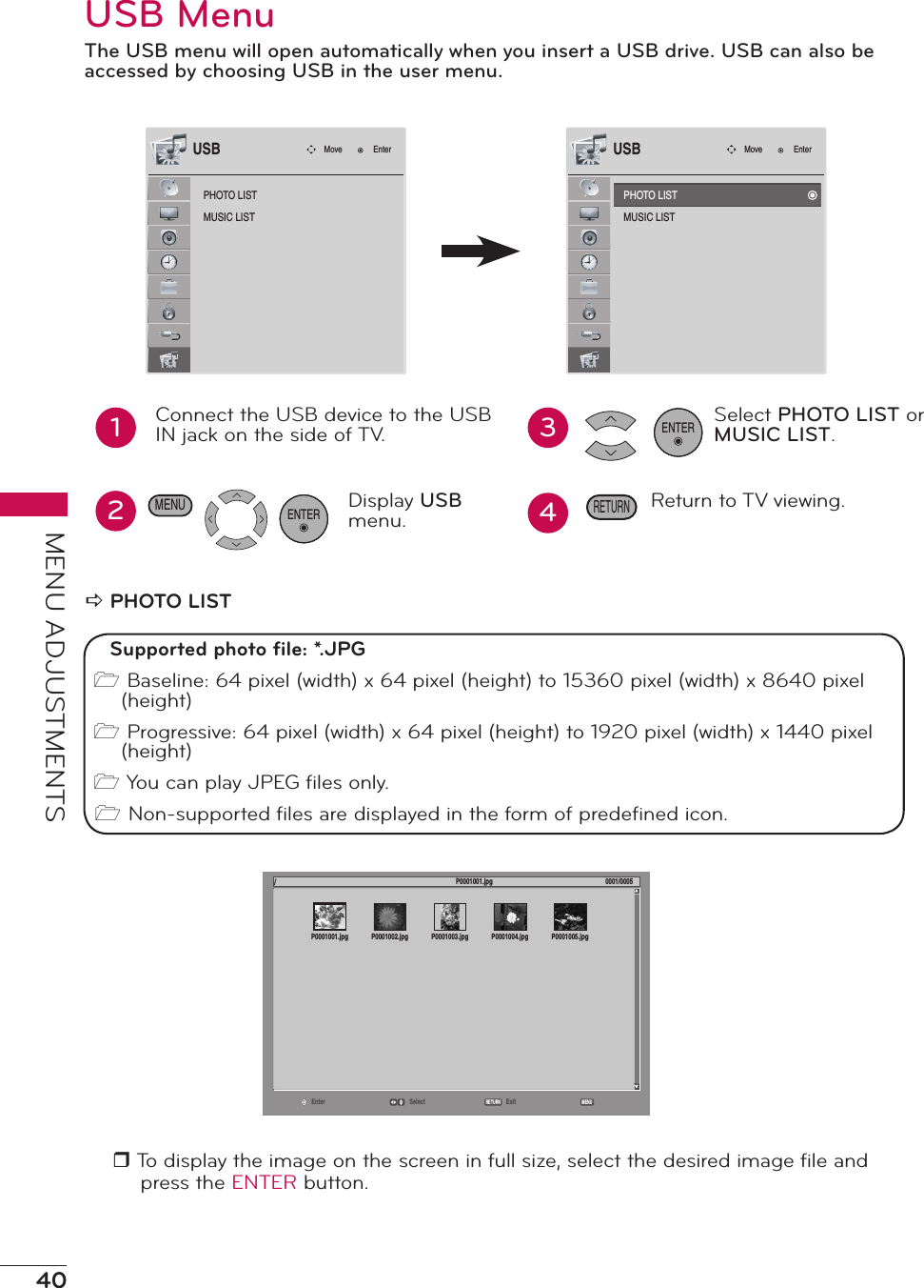 40MENU ADJUSTMENTSUSB MenuThe USB menu will open automatically when you insert a USB drive. USB can also be accessed by choosing USB in the user menu.PHOTO LISTMUSIC LISTMove EnterUSB12Connect the USB device to the USB IN jack on the side of TV.. Display USB menu.ENTER34Select PHOTO LIST or MUSIC LIST.Return to TV viewing.ENTERRETURNMENUa PHOTO LISTr To display the image on the screen in full size, select the desired image ﬁle and press the ENTER button.PHOTO LISTMUSIC LISTMove EnterUSBSupported photo ﬁle: *.JPG1 Baseline: 64 pixel (width) x 64 pixel (height) to 15360 pixel (width) x 8640 pixel (height)1 Progressive: 64 pixel (width) x 64 pixel (height) to 1920 pixel (width) x 1440 pixel (height)1 You can play JPEG ﬁles only.1 Non-supported ﬁles are displayed in the form of predeﬁned icon.Enter Select ExitRETURN MENU/P0001001.jpg 0001/0005P0001001.jpg P0001002.jpg P0001003.jpg P0001004.jpg P0001005.jpg