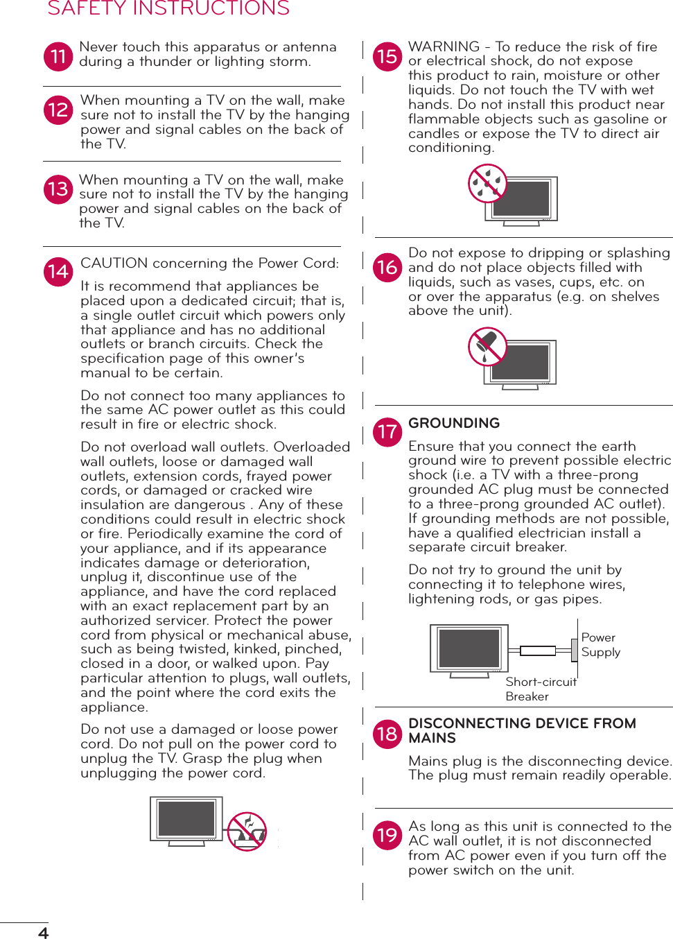 4Never touch this apparatus or antenna during a thunder or lighting storm.When mounting a TV on the wall, make sure not to install the TV by the hanging power and signal cables on the back of the TV.When mounting a TV on the wall, make sure not to install the TV by the hanging power and signal cables on the back of the TV.CAUTION concerning the Power Cord:It is recommend that appliances be placed upon a dedicated circuit; that is, a single outlet circuit which powers only that appliance and has no additional outlets or branch circuits. Check the speciﬁcation page of this owner’s manual to be certain.Do not connect too many appliances to the same AC power outlet as this could result in ﬁre or electric shock.Do not overload wall outlets. Overloaded wall outlets, loose or damaged wall outlets, extension cords, frayed power cords, or damaged or cracked wire insulation are dangerous . Any of these conditions could result in electric shock or ﬁre. Periodically examine the cord of your appliance, and if its appearance indicates damage or deterioration, unplug it, discontinue use of the appliance, and have the cord replaced with an exact replacement part by an authorized servicer. Protect the power cord from physical or mechanical abuse, such as being twisted, kinked, pinched, closed in a door, or walked upon. Pay particular attention to plugs, wall outlets, and the point where the cord exits the appliance.Do not use a damaged or loose power cord. Do not pull on the power cord to unplug the TV. Grasp the plug when unplugging the power cord.WARNING - To reduce the risk of ﬁre or electrical shock, do not expose this product to rain, moisture or other liquids. Do not touch the TV with wet hands. Do not install this product near ﬂammable objects such as gasoline or candles or expose the TV to direct air conditioning.Do not expose to dripping or splashing and do not place objects ﬁlled with liquids, such as vases, cups, etc. on or over the apparatus (e.g. on shelves above the unit).GROUNDINGEnsure that you connect the earth ground wire to prevent possible electric shock (i.e. a TV with a three-prong grounded AC plug must be connected to a three-prong grounded AC outlet). If grounding methods are not possible, have a qualiﬁed electrician install a separate circuit breaker. Do not try to ground the unit by connecting it to telephone wires, lightening rods, or gas pipes.DISCONNECTING DEVICE FROM MAINSMains plug is the disconnecting device. The plug must remain readily operable.As long as this unit is connected to the AC wall outlet, it is not disconnected from AC power even if you turn off the power switch on the unit.11 1516121314171819SAFETY INSTRUCTIONSPower SupplyShort-circuit Breaker
