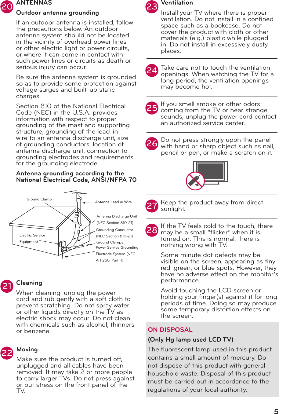 5ANTENNASOutdoor antenna groundingIf an outdoor antenna is installed, follow the precautions below. An outdoor antenna system should not be located in the vicinity of overhead power lines or other electric light or power circuits, or where it can come in contact with such power lines or circuits as death or serious injury can occur.Be sure the antenna system is grounded so as to provide some protection against voltage surges and built-up static charges.Section 810 of the National Electrical Code (NEC) in the U.S.A. provides information with respect to proper grounding of the mast and supporting structure, grounding of the lead-in wire to an antenna discharge unit, size of grounding conductors, location of antenna discharge unit, connection to grounding electrodes and requirements for the grounding electrode.Antenna grounding according to the National Electrical Code, ANSI/NFPA 70CleaningWhen cleaning, unplug the power cord and rub gently with a soft cloth to prevent scratching. Do not spray water or other liquids directly on the TV as electric shock may occur. Do not clean with chemicals such as alcohol, thinners or benzene.MovingMake sure the product is turned off, unplugged and all cables have been removed. It may take 2 or more people to carry larger TVs. Do not press against or put stress on the front panel of the T V.VentilationInstall your TV where there is proper ventilation. Do not install in a conﬁned space such as a bookcase. Do not cover the product with cloth or other materials (e.g.) plastic while plugged in. Do not install in excessively dusty places.Take care not to touch the ventilation openings. When watching the TV for a long period, the ventilation openings may become hot.If you smell smoke or other odors coming from the TV or hear strange sounds, unplug the power cord contact an authorized service center.Do not press strongly upon the panel with hand or sharp object such as nail, pencil or pen, or make a scratch on it.Keep the product away from direct sunlight.If the TV feels cold to the touch, there may be a small “ﬂicker” when it is turned on. This is normal, there is nothing wrong with TV.Some minute dot defects may be visible on the screen, appearing as tiny red, green, or blue spots. However, they have no adverse effect on the monitor’s performance.Avoid touching the LCD screen or holding your ﬁnger(s) against it for long periods of time. Doing so may produce some temporary distortion effects on the screen.ON DISPOSAL(Only Hg lamp used LCD TV)The ﬂuorescent lamp used in this product contains a small amount of mercury. Do not dispose of this product with general household waste. Disposal of this product must be carried out in accordance to the regulations of your local authority.202123242622252728Ground ClampElectric Service EquipmentAntenna Lead in WireAntenna Discharge Unit (NEC Section 810-21)Grounding Conductor (NEC Section 810-21)Ground ClampsPower Service Grounding Electrode System (NEC Art 250, Part H)