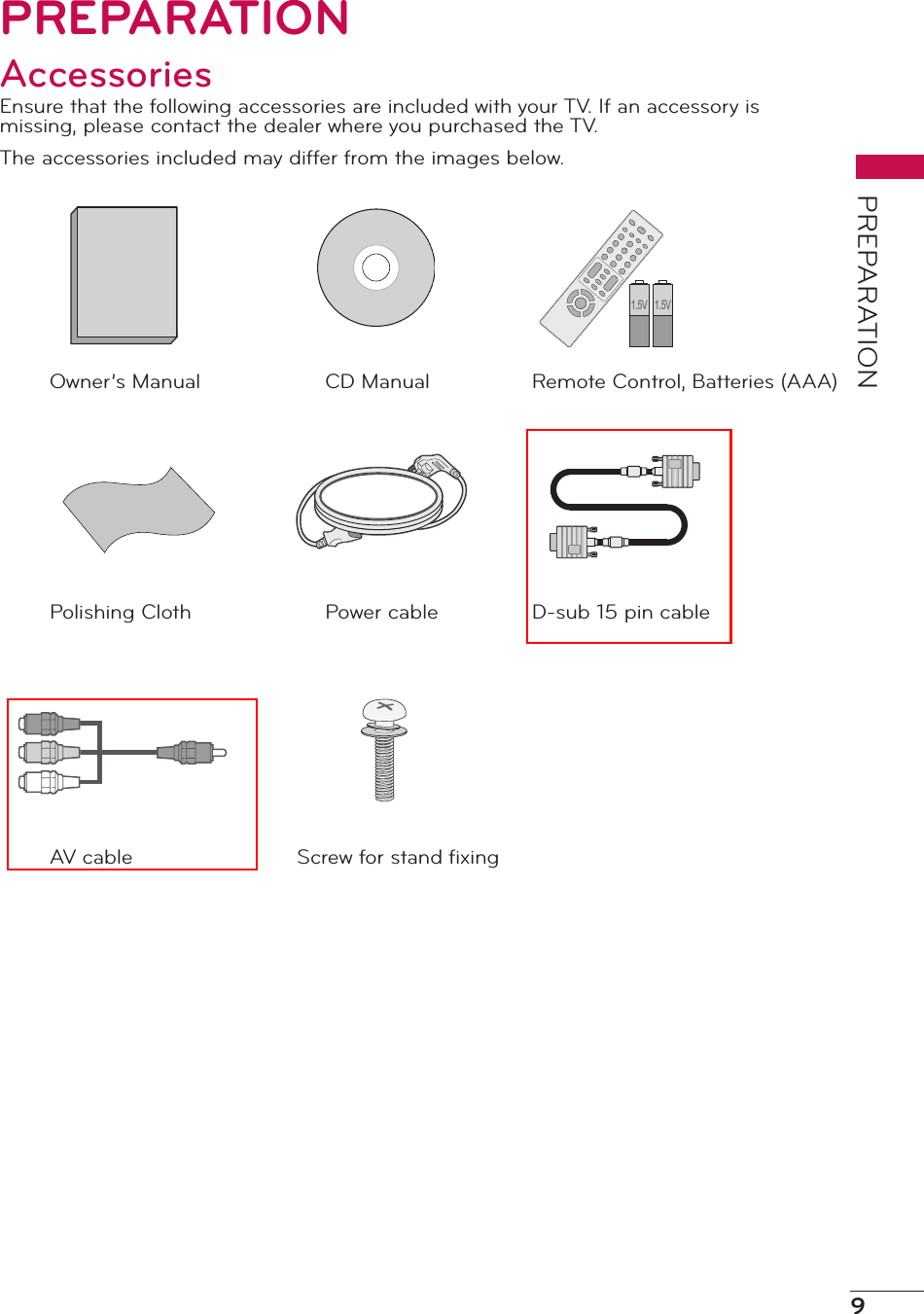 9PREPARATIONPREPARATIONAccessoriesEnsure that the following accessories are included with your TV. If an accessory is missing, please contact the dealer where you purchased the TV.The accessories included may differ from the images below.Remote Control, Batteries (AAA)1.5V 1.5VCD ManualOwner’s ManualD-sub 15 pin cablePower cablePolishing ClothScrew for stand ﬁxingAV cable