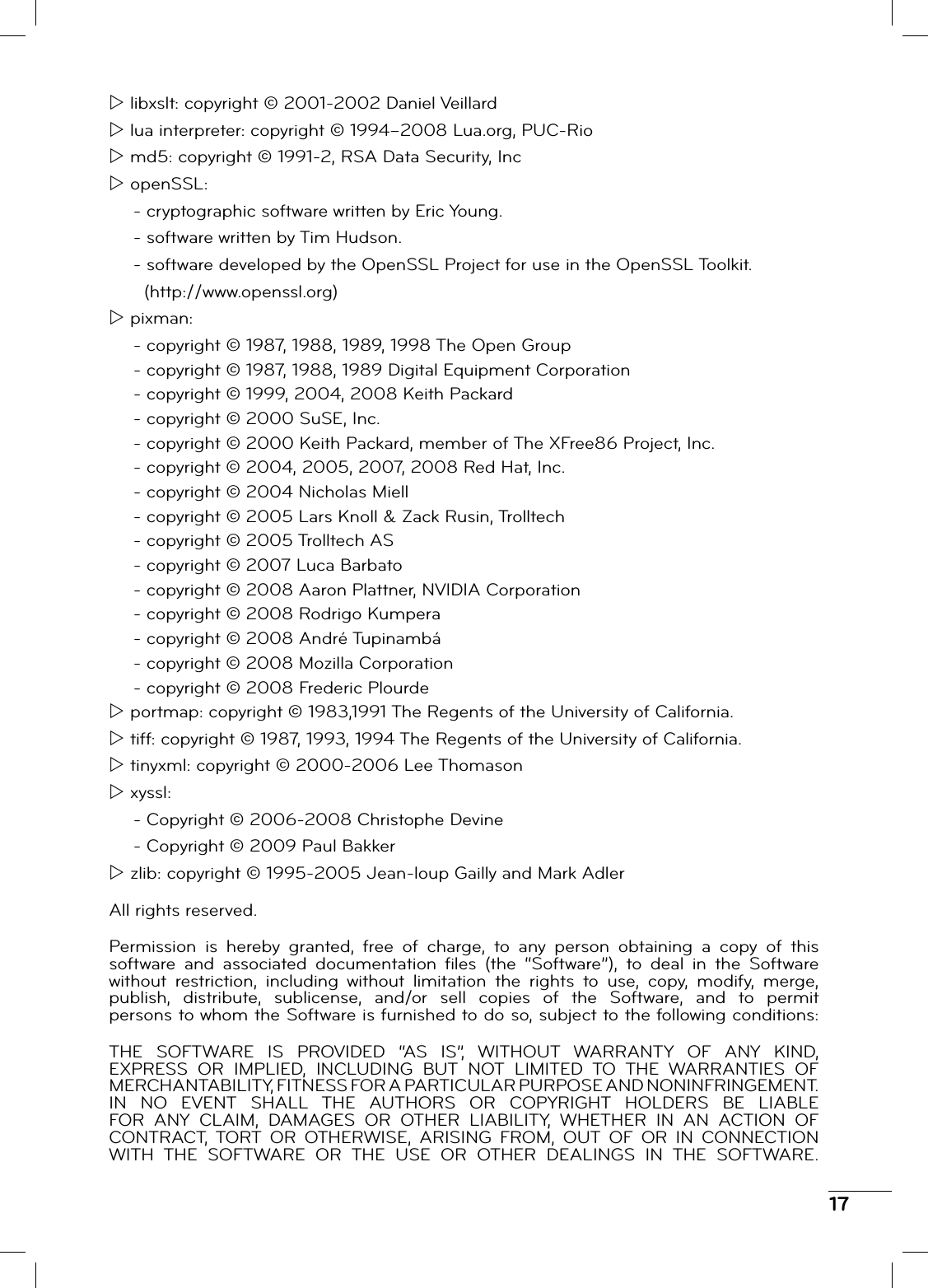 17Z libxslt: copyright © 2001-2002 Daniel VeillardZ lua interpreter: copyright © 1994–2008 Lua.org, PUC-RioZ md5: copyright © 1991-2, RSA Data Security, IncZ openSSL:- cryptographic software written by Eric Young.- software written by Tim Hudson.- software developed by the OpenSSL Project for use in the OpenSSL Toolkit.   (http://www.openssl.org)Z pixman:- copyright © 1987, 1988, 1989, 1998 The Open Group- copyright © 1987, 1988, 1989 Digital Equipment Corporation- copyright © 1999, 2004, 2008 Keith Packard- copyright © 2000 SuSE, Inc.- copyright © 2000 Keith Packard, member of The XFree86 Project, Inc.- copyright © 2004, 2005, 2007, 2008 Red Hat, Inc.- copyright © 2004 Nicholas Miell- copyright © 2005 Lars Knoll &amp; Zack Rusin, Trolltech- copyright © 2005 Trolltech AS- copyright © 2007 Luca Barbato- copyright © 2008 Aaron Plattner, NVIDIA Corporation- copyright © 2008 Rodrigo Kumpera- copyright © 2008 André Tupinambá- copyright © 2008 Mozilla Corporation- copyright © 2008 Frederic PlourdeZ portmap: copyright © 1983,1991 The Regents of the University of California.Z tiff: copyright © 1987, 1993, 1994 The Regents of the University of California.Z tinyxml: copyright © 2000-2006 Lee ThomasonZ xyssl:- Copyright © 2006-2008 Christophe Devine- Copyright © 2009 Paul BakkerZ zlib: copyright © 1995-2005 Jean-loup Gailly and Mark AdlerAll rights reserved.Permission is hereby granted, free of charge, to any person obtaining a copy of this software and associated documentation ﬁ les (the “Software”), to deal in the Software without restriction, including without limitation the rights to use, copy, modify, merge, publish, distribute, sublicense, and/or sell copies of the Software, and to permit persons to whom the Software is furnished to do so, subject to the following conditions:THE SOFTWARE IS PROVIDED “AS IS”, WITHOUT WARRANTY OF ANY KIND, EXPRESS OR IMPLIED, INCLUDING BUT NOT LIMITED TO THE WARRANTIES OF MERCHANTABILITY, FITNESS FOR A PARTICULAR PURPOSE AND NONINFRINGEMENT. IN NO EVENT SHALL THE AUTHORS OR COPYRIGHT HOLDERS BE LIABLE FOR ANY CLAIM, DAMAGES OR OTHER LIABILITY, WHETHER IN AN ACTION OF CONTRACT, TORT OR OTHERWISE, ARISING FROM, OUT OF OR IN CONNECTION WITH THE SOFTWARE OR THE USE OR OTHER DEALINGS IN THE SOFTWARE.