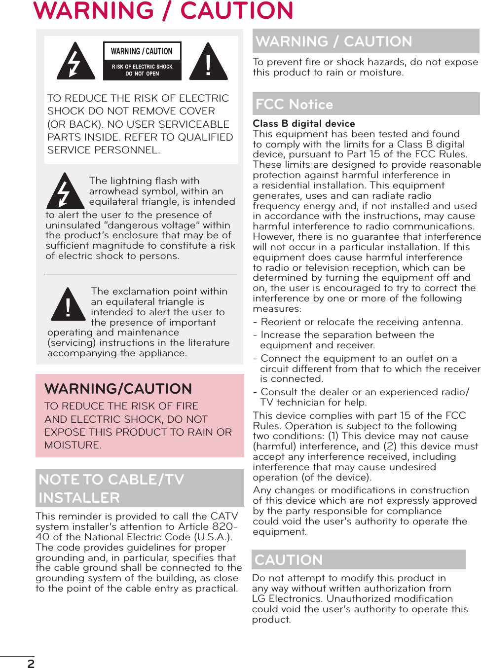 2WARNING / CAUTIONThis reminder is provided to call the CATV system installer’s attention to Article 820-40 of the National Electric Code (U.S.A.). The code provides guidelines for proper grounding and, in particular, speciﬁes that the cable ground shall be connected to the grounding system of the building, as close to the point of the cable entry as practical.WARNING / CAUTIONClass B digital deviceThis equipment has been tested and found to comply with the limits for a Class B digital device, pursuant to Part 15 of the FCC Rules. These limits are designed to provide reasonable protection against harmful interference in a residential installation. This equipment generates, uses and can radiate radio frequency energy and, if not installed and used in accordance with the instructions, may cause harmful interference to radio communications. However, there is no guarantee that interference will not occur in a particular installation. If this equipment does cause harmful interference to radio or television reception, which can be determined by turning the equipment off and on, the user is encouraged to try to correct the interference by one or more of the following measures:- Reorient or relocate the receiving antenna.- Increase the separation between the equipment and receiver.- Connect the equipment to an outlet on a circuit different from that to which the receiver is connected.- Consult the dealer or an experienced radio/TV technician for help.This device complies with part 15 of the FCC Rules. Operation is subject to the following two conditions: (1) This device may not cause (harmful) interference, and (2) this device must accept any interference received, including interference that may cause undesired operation (of the device).Any changes or modiﬁcations in construction of this device which are not expressly approved by the party responsible for compliance could void the user’s authority to operate the equipment.FCC NoticeTo prevent ﬁre or shock hazards, do not expose this product to rain or moisture.CAUTIONDo not attempt to modify this product in any way without written authorization from LG Electronics. Unauthorized modiﬁcation could void the user’s authority to operate this product.TO REDUCE THE RISK OF ELECTRIC SHOCK DO NOT REMOVE COVER (OR BACK). NO USER SERVICEABLE PARTS INSIDE. REFER TO QUALIFIED SERVICE PERSONNEL.The lightning ﬂash with arrowhead symbol, within an equilateral triangle, is intended to alert the user to the presence of uninsulated “dangerous voltage” within the product’s enclosure that may be of sufﬁcient magnitude to constitute a risk of electric shock to persons.The exclamation point within an equilateral triangle is intended to alert the user to the presence of important operating and maintenance (servicing) instructions in the literature accompanying the appliance.WARNING/CAUTIONTO REDUCE THE RISK OF FIRE AND ELECTRIC SHOCK, DO NOT EXPOSE THIS PRODUCT TO RAIN OR MOISTURE.NOTE TO CABLE/TV INSTALLER
