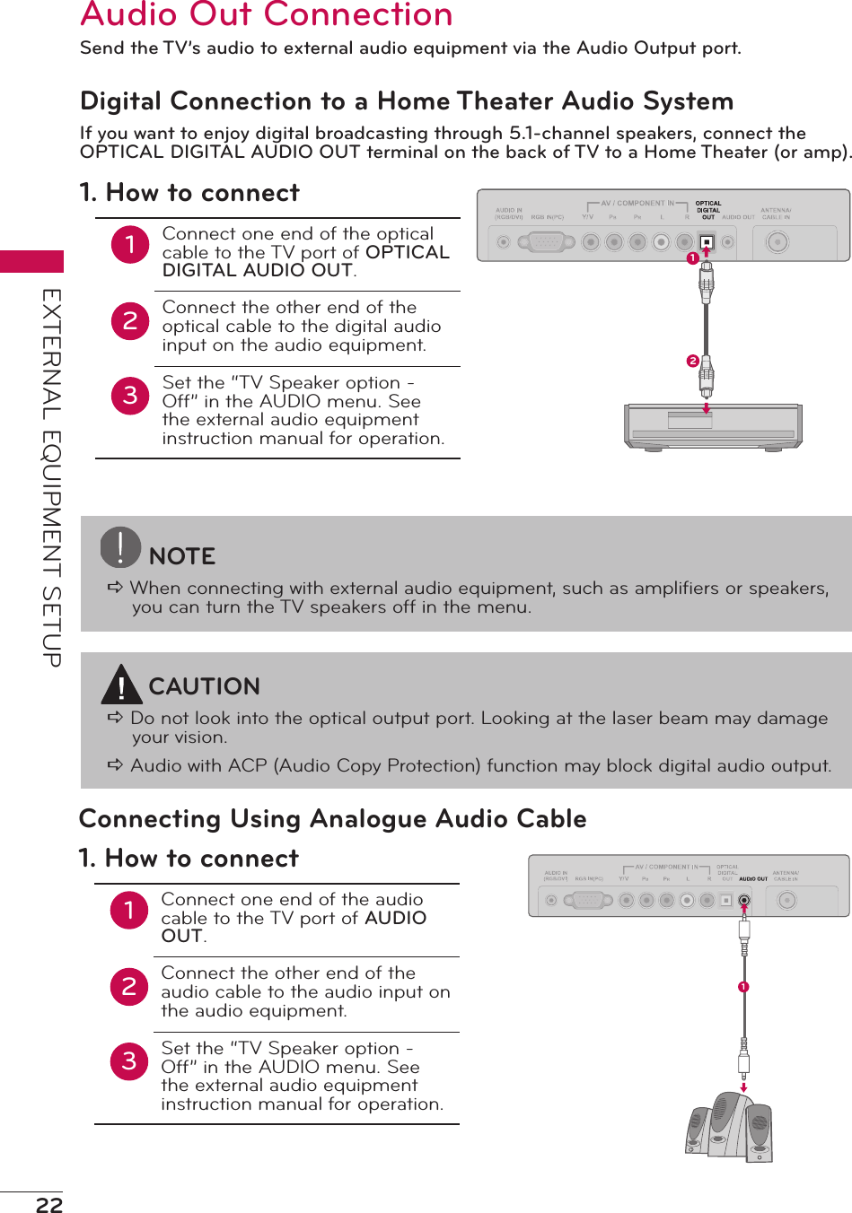 22EXTERNAL EQUIPMENT SETUPNOTEa When connecting with external audio equipment, such as ampliﬁers or speakers, you can turn the TV speakers off in the menu.Audio Out ConnectionSend the TV’s audio to external audio equipment via the Audio Output port.Digital Connection to a Home Theater Audio SystemIf you want to enjoy digital broadcasting through 5.1-channel speakers, connect the OPTICAL DIGITAL AUDIO OUT terminal on the back of TV to a Home Theater (or amp).121. How to connect12Connect one end of the optical cable to the TV port of OPTICAL DIGITAL AUDIO OUT.Connect the other end of the optical cable to the digital audio input on the audio equipment.Set the “TV Speaker option - Off” in the AUDIO menu. See the external audio equipment instruction manual for operation.3CAUTIONa Do not look into the optical output port. Looking at the laser beam may damage your vision.a Audio with ACP (Audio Copy Protection) function may block digital audio output.Connecting Using Analogue Audio Cable11. How to connect12Connect one end of the audio cable to the TV port of AUDIO OUT.Connect the other end of the audio cable to the audio input on the audio equipment.Set the “TV Speaker option - Off” in the AUDIO menu. See the external audio equipment instruction manual for operation.3