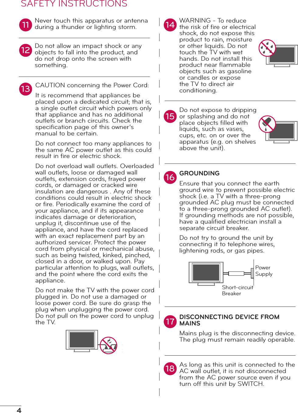 4Never touch this apparatus or antenna during a thunder or lighting storm.Do not allow an impact shock or any objects to fall into the product, and do not drop onto the screen with something.CAUTION concerning the Power Cord:It is recommend that appliances be placed upon a dedicated circuit; that is, a single outlet circuit which powers only that appliance and has no additional outlets or branch circuits. Check the speciﬁcation page of this owner’s manual to be certain.Do not connect too many appliances to the same AC power outlet as this could result in ﬁre or electric shock.Do not overload wall outlets. Overloaded wall outlets, loose or damaged wall outlets, extension cords, frayed power cords, or damaged or cracked wire insulation are dangerous . Any of these conditions could result in electric shock or ﬁre. Periodically examine the cord of your appliance, and if its appearance indicates damage or deterioration, unplug it, discontinue use of the appliance, and have the cord replaced with an exact replacement part by an authorized servicer. Protect the power cord from physical or mechanical abuse, such as being twisted, kinked, pinched, closed in a door, or walked upon. Pay particular attention to plugs, wall outlets, and the point where the cord exits the appliance.Do not make the TV with the power cord plugged in. Do not use a damaged or loose power cord. Be sure do grasp the plug when unplugging the power cord. Do not pull on the power cord to unplug the TV.WARNING - To reduce the risk of ﬁre or electrical shock, do not expose this product to rain, moisture or other liquids. Do not touch the TV with wet hands. Do not install this product near ﬂammable objects such as gasoline or candles or expose the TV to direct air conditioning.Do not expose to dripping or splashing and do not place objects ﬁlled with liquids, such as vases, cups, etc. on or over the apparatus (e.g. on shelves above the unit).GROUNDINGEnsure that you connect the earth ground wire to prevent possible electric shock (i.e. a TV with a three-prong grounded AC plug must be connected to a three-prong grounded AC outlet). If grounding methods are not possible, have a qualiﬁed electrician install a separate circuit breaker. Do not try to ground the unit by connecting it to telephone wires, lightening rods, or gas pipes.DISCONNECTING DEVICE FROM MAINSMains plug is the disconnecting device. The plug must remain readily operable.As long as this unit is connected to the AC wall outlet, it is not disconnected from the AC power source even if you turn off this unit by SWITCH.11 14151213161718SAFETY INSTRUCTIONSPower SupplyShort-circuit Breaker