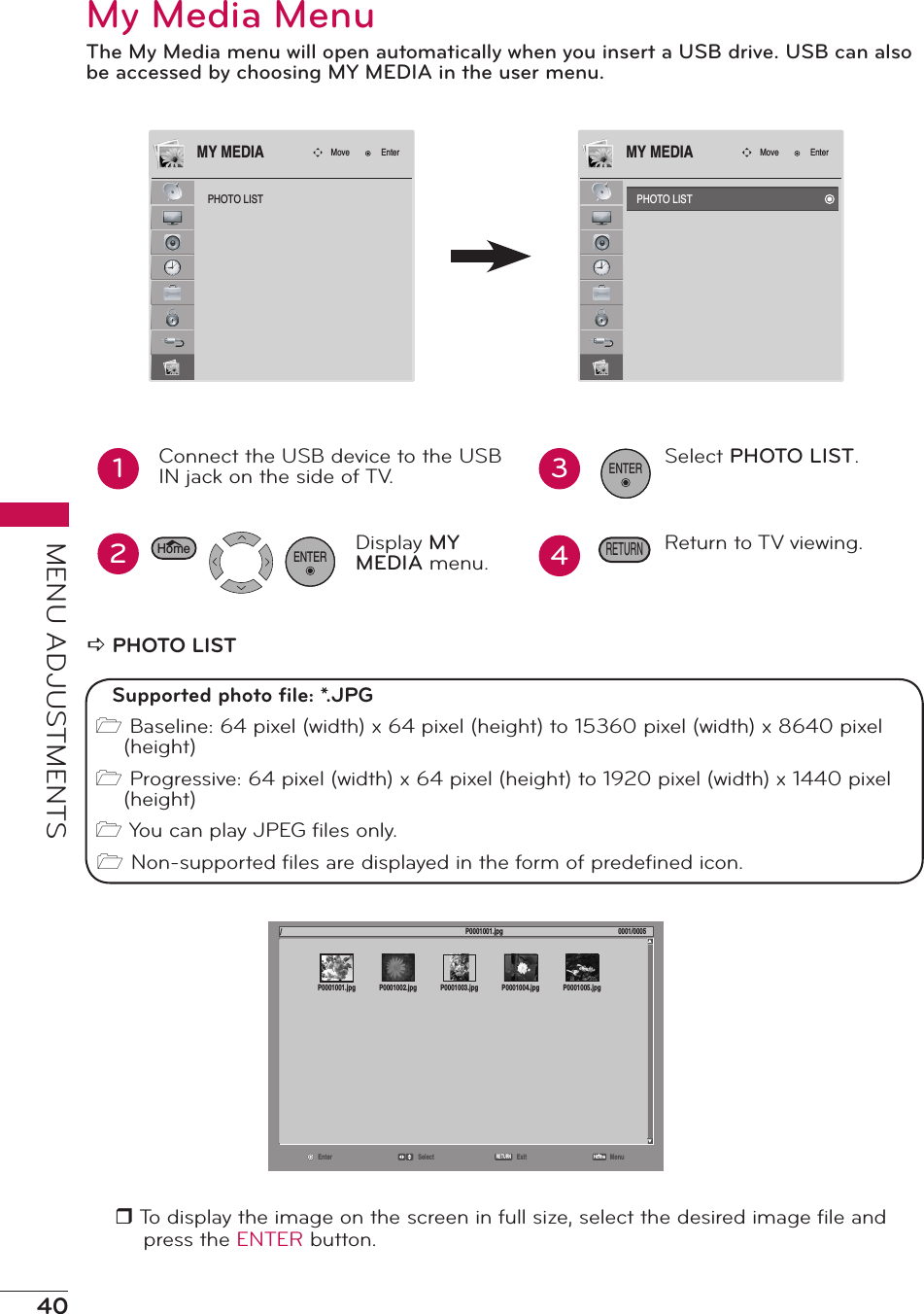 40MENU ADJUSTMENTSMy Media MenuThe My Media menu will open automatically when you insert a USB drive. USB can also be accessed by choosing MY MEDIA in the user menu.PHOTO LISTMove EnterMY MEDIA12Connect the USB device to the USB IN jack on the side of TV.. Display MY MEDIA menu.ENTER34Select PHOTO LIST.Return to TV viewing.ENTERRETURNHomea PHOTO LISTr To display the image on the screen in full size, select the desired image ﬁle and press the ENTER button.PHOTO LISTMove EnterMY MEDIASupported photo ﬁle: *.JPG1 Baseline: 64 pixel (width) x 64 pixel (height) to 15360 pixel (width) x 8640 pixel (height)1 Progressive: 64 pixel (width) x 64 pixel (height) to 1920 pixel (width) x 1440 pixel (height)1 You can play JPEG ﬁles only.1 Non-supported ﬁles are displayed in the form of predeﬁned icon.Enter Select Exit MenuRETURN/P0001001.jpg 0001/0005HomeP0001001.jpg P0001002.jpg P0001003.jpg P0001004.jpg P0001005.jpg