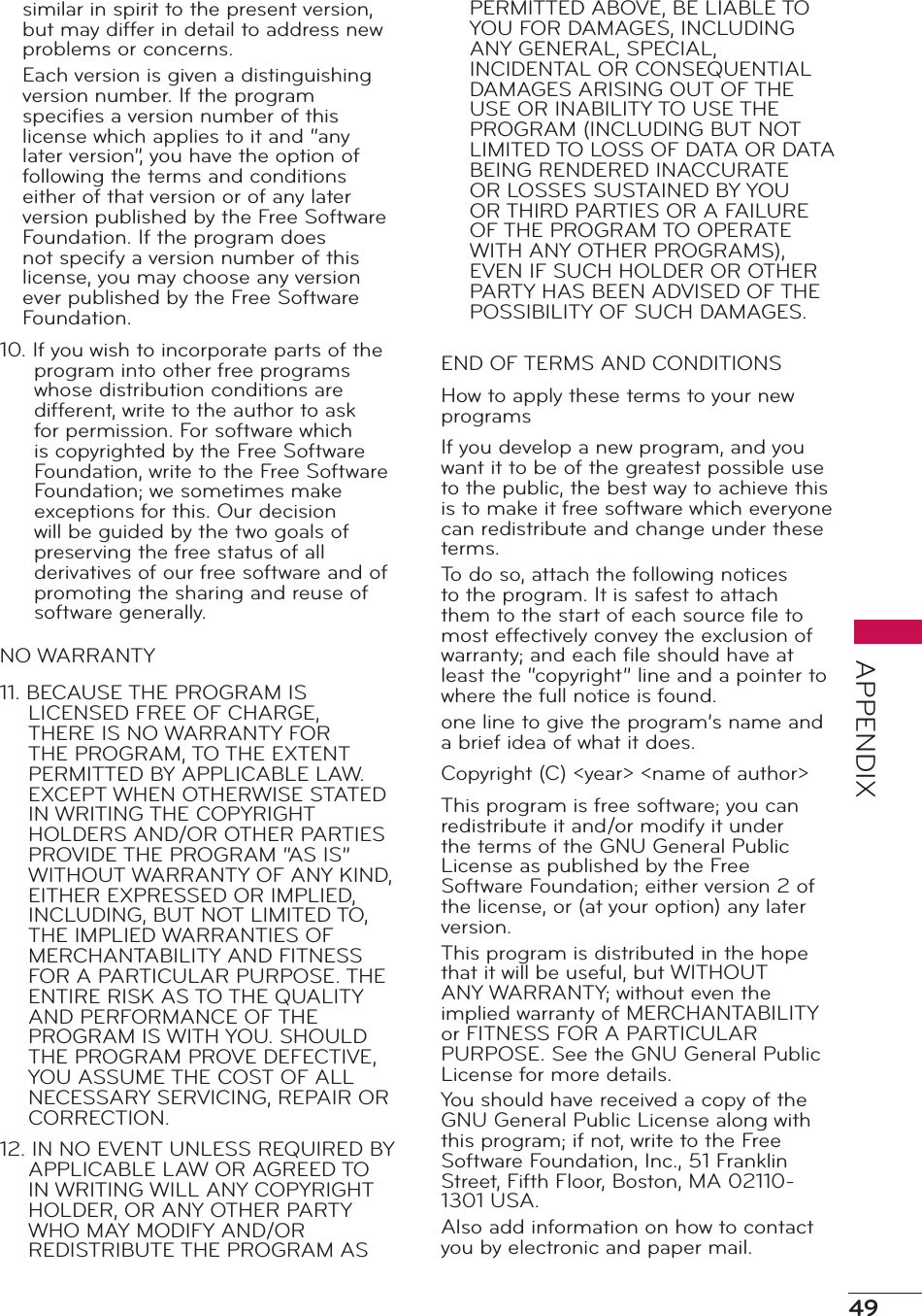 49APPENDIXsimilar in spirit to the present version, but may differ in detail to address new problems or concerns.Each version is given a distinguishing version number. If the program speciﬁes a version number of this license which applies to it and “any later version”, you have the option of following the terms and conditions either of that version or of any later version published by the Free Software Foundation. If the program does not specify a version number of this license, you may choose any version ever published by the Free Software Foundation.10. If you wish to incorporate parts of the program into other free programs whose distribution conditions are different, write to the author to ask for permission. For software which is copyrighted by the Free Software Foundation, write to the Free Software Foundation; we sometimes make exceptions for this. Our decision will be guided by the two goals of preserving the free status of all derivatives of our free software and of promoting the sharing and reuse of software generally.NO WARRANTY11. BECAUSE THE PROGRAM IS LICENSED FREE OF CHARGE, THERE IS NO WARRANTY FOR THE PROGRAM, TO THE EXTENT PERMITTED BY APPLICABLE LAW. EXCEPT WHEN OTHERWISE STATED IN WRITING THE COPYRIGHT HOLDERS AND/OR OTHER PARTIES PROVIDE THE PROGRAM “AS IS” WITHOUT WARRANTY OF ANY KIND, EITHER EXPRESSED OR IMPLIED, INCLUDING, BUT NOT LIMITED TO, THE IMPLIED WARRANTIES OF MERCHANTABILITY AND FITNESS FOR A PARTICULAR PURPOSE. THE ENTIRE RISK AS TO THE QUALITY AND PERFORMANCE OF THE PROGRAM IS WITH YOU. SHOULD THE PROGRAM PROVE DEFECTIVE, YOU ASSUME THE COST OF ALL NECESSARY SERVICING, REPAIR OR CORRECTION.12. IN NO EVENT UNLESS REQUIRED BY APPLICABLE LAW OR AGREED TO IN WRITING WILL ANY COPYRIGHT HOLDER, OR ANY OTHER PARTY WHO MAY MODIFY AND/OR REDISTRIBUTE THE PROGRAM AS PERMITTED ABOVE, BE LIABLE TO YOU FOR DAMAGES, INCLUDING ANY GENERAL, SPECIAL, INCIDENTAL OR CONSEQUENTIAL DAMAGES ARISING OUT OF THE USE OR INABILITY TO USE THE PROGRAM (INCLUDING BUT NOT LIMITED TO LOSS OF DATA OR DATA BEING RENDERED INACCURATE OR LOSSES SUSTAINED BY YOU OR THIRD PARTIES OR A FAILURE OF THE PROGRAM TO OPERATE WITH ANY OTHER PROGRAMS), EVEN IF SUCH HOLDER OR OTHER PARTY HAS BEEN ADVISED OF THE POSSIBILITY OF SUCH DAMAGES.END OF TERMS AND CONDITIONSHow to apply these terms to your new programsIf you develop a new program, and you want it to be of the greatest possible use to the public, the best way to achieve this is to make it free software which everyone can redistribute and change under these terms.To do so, attach the following notices to the program. It is safest to attach them to the start of each source ﬁle to most effectively convey the exclusion of warranty; and each ﬁle should have at least the “copyright” line and a pointer to where the full notice is found.one line to give the program’s name and a brief idea of what it does.Copyright (C) &lt;year&gt; &lt;name of author&gt;This program is free software; you can redistribute it and/or modify it under the terms of the GNU General Public License as published by the Free Software Foundation; either version 2 of the license, or (at your option) any later version.This program is distributed in the hope that it will be useful, but WITHOUT ANY WARRANTY; without even the implied warranty of MERCHANTABILITY or FITNESS FOR A PARTICULAR PURPOSE. See the GNU General Public License for more details.You should have received a copy of the GNU General Public License along with this program; if not, write to the Free Software Foundation, Inc., 51 Franklin Street, Fifth Floor, Boston, MA 02110-1301 USA.Also add information on how to contact you by electronic and paper mail.