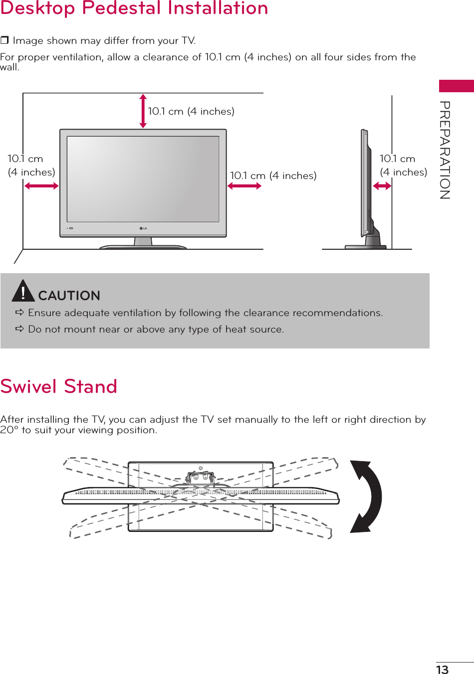 13PREPARATIONDesktop Pedestal Installationr Image shown may differ from your TV.For proper ventilation, allow a clearance of 10.1 cm (4 inches) on all four sides from the wall.CAUTIONa Ensure adequate ventilation by following the clearance recommendations.a Do not mount near or above any type of heat source.10.1 cm (4 inches)10.1 cm (4 inches)10.1 cm (4 inches)10.1 cm (4 inches)Swivel StandAfter installing the TV, you can adjust the TV set manually to the left or right direction by 20º to suit your viewing position.