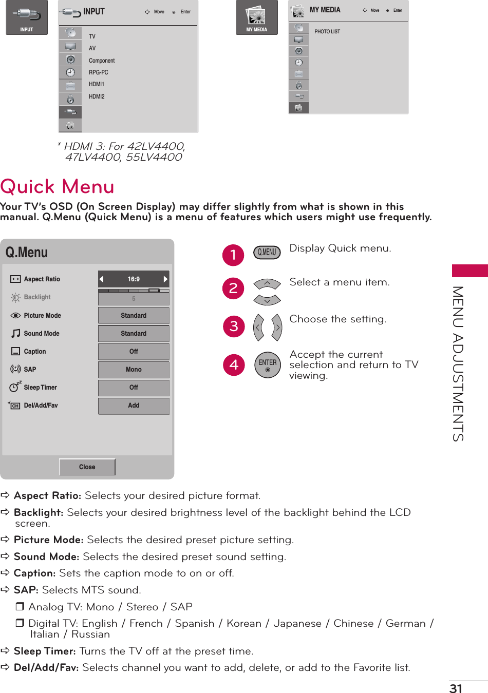 31MENU ADJUSTMENTSTVAVComponentRPG-PCHDMI1HDMI2Move EnterINPUTINPUTPHOTO LISTMove EnterMY MEDIAMY MEDIA* HDMI 3: For 42LV4400, 47LV4400, 55LV4400Quick MenuYour TV’s OSD (On Screen Display) may differ slightly from what is shown in this manual. Q.Menu (Quick Menu) is a menu of features which users might use frequently.Q.MenuAspect RatioBacklightPicture ModeSound ModeCaptionSAPSleep TimerDel/Add/Fav16:95StandardStandardOffMonoOffAddMCHClosea Aspect Ratio: Selects your desired picture format.a Backlight: Selects your desired brightness level of the backlight behind the LCD screen.a Picture Mode: Selects the desired preset picture setting.a Sound Mode: Selects the desired preset sound setting.a Caption: Sets the caption mode to on or off.a SAP: Selects MTS sound.r Analog TV: Mono / Stereo / SAPr Digital TV: English / French / Spanish / Korean / Japanese / Chinese / German / Italian / Russiana Sleep Timer: Turns the TV off at the preset time.a Del/Add/Fav: Selects channel you want to add, delete, or add to the Favorite list.34Display Quick menu.Select a menu item.Choose the setting.Accept the current selection and return to TV viewing.ENTERQ.MENU12