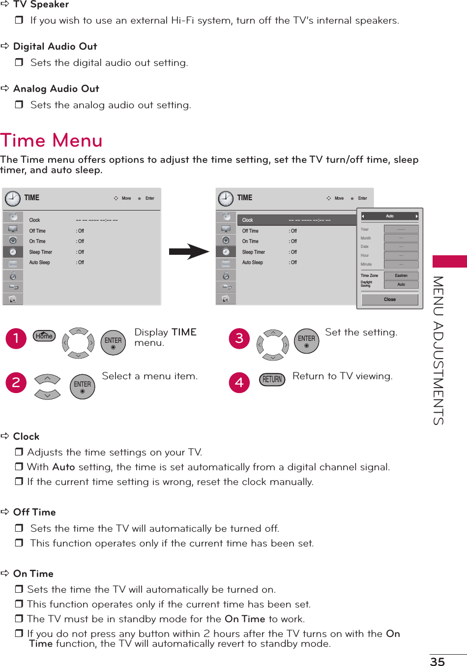 35MENU ADJUSTMENTSa TV Speakerr  If you wish to use an external Hi-Fi system, turn off the TV’s internal speakers.a Digital Audio Outr  Sets the digital audio out setting.a Analog Audio Outr  Sets the analog audio out setting.Time MenuThe Time menu offers options to adjust the time setting, set the TV turn/off time, sleep timer, and auto sleep.ClockOff TimeOn TimeSleep TimerAuto Sleep-- -- ---- --:-- --: Off: Off: Off: OffTIMEMove EnterClockOff TimeOn TimeSleep TimerAuto Sleep-- -- ---- --:-- --: Off: Off: Off: OffTIMEMove EnterYearMonthDateHourMinuteTime ZoneDaylightSaving------------EastrenAutoAutoClose12Display TIME menu.Select a menu item.ENTER34Set the setting.Return to TV viewing.ENTERRETURNHomeENTERa Clock r Adjusts the time settings on your TV.r With Auto setting, the time is set automatically from a digital channel signal. r If the current time setting is wrong, reset the clock manually.a Off Timer  Sets the time the TV will automatically be turned off.r  This function operates only if the current time has been set.a On Timer Sets the time the TV will automatically be turned on.r This function operates only if the current time has been set. r The TV must be in standby mode for the On Time to work.r If you do not press any button within 2 hours after the TV turns on with the On Time function, the TV will automatically revert to standby mode. 