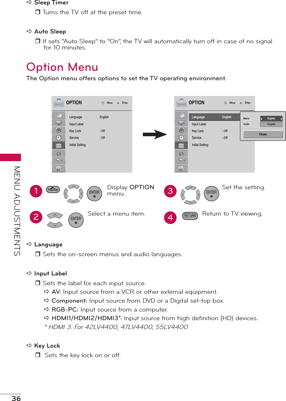 36MENU ADJUSTMENTSa Sleep Timerr Turns the TV off at the preset time.a Auto Sleepr If sets “Auto Sleep” to “On”, the TV will automatically turn off in case of no signal for 10 minutes.Option MenuThe Option menu offers options to set the TV operating environment.LanguageInput LabelKey LockServiceInitial SettingMove EnterOPTIONEnglish: Off: OffLanguageInput LabelKey LockServiceInitial SettingMove EnterOPTIONEnglish: Off: OffMenuAudioEnglishEnglishClose12Display OPTION menu.Select a menu item.ENTER34Set the setting.Return to TV viewing.RETURNHomeENTERa Language r Sets the on-screen menus and audio languages.a Input Labelr Sets the label for each input source.a AV: Input source from a VCR or other external equipment. a Component: Input source from DVD or a Digital set-top box. a RGB-PC: Input source from a computer. a HDMI1/HDMI2/HDMI3*: Input source from high deﬁnition (HD) devices.* HDMI 3: For 42LV4400, 47LV4400, 55LV4400a Key Lockr  Sets the key lock on or off.ENTER