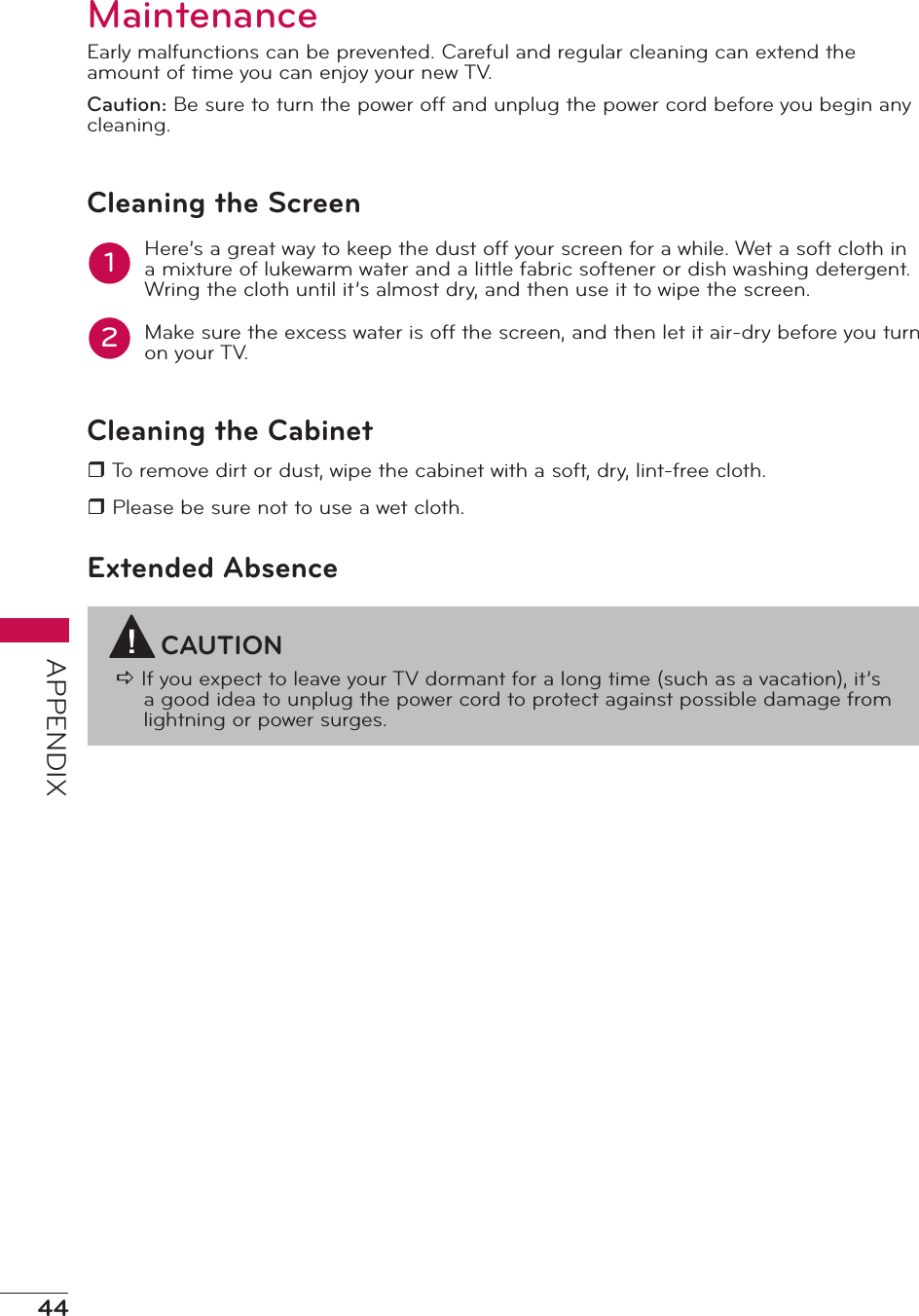44APPENDIXMaintenanceEarly malfunctions can be prevented. Careful and regular cleaning can extend the amount of time you can enjoy your new TV.Caution: Be sure to turn the power off and unplug the power cord before you begin any cleaning.Cleaning the ScreenHere’s a great way to keep the dust off your screen for a while. Wet a soft cloth in a mixture of lukewarm water and a little fabric softener or dish washing detergent. Wring the cloth until it’s almost dry, and then use it to wipe the screen.Make sure the excess water is off the screen, and then let it air-dry before you turn on your TV.Cleaning the Cabinetr To remove dirt or dust, wipe the cabinet with a soft, dry, lint-free cloth.r Please be sure not to use a wet cloth.Extended AbsenceCAUTIONa If you expect to leave your TV dormant for a long time (such as a vacation), it’s a good idea to unplug the power cord to protect against possible damage from lightning or power surges.12