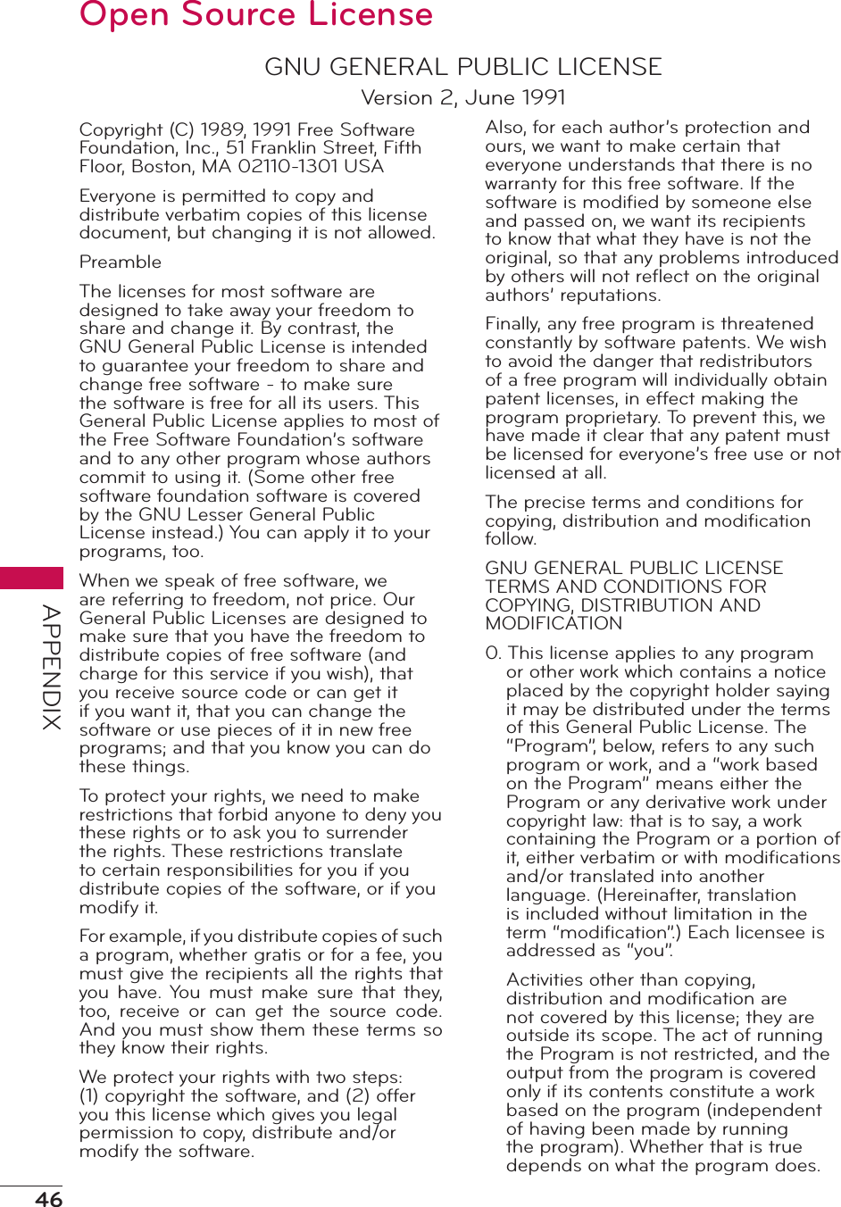 46APPENDIXOpen Source LicenseGNU GENERAL PUBLIC LICENSEVersion 2, June 1991Copyright (C) 1989, 1991 Free Software Foundation, Inc., 51 Franklin Street, Fifth Floor, Boston, MA 02110-1301 USAEveryone is permitted to copy and distribute verbatim copies of this license document, but changing it is not allowed.PreambleThe licenses for most software are designed to take away your freedom to share and change it. By contrast, the GNU General Public License is intended to guarantee your freedom to share and change free software - to make sure the software is free for all its users. This General Public License applies to most of the Free Software Foundation’s software and to any other program whose authors commit to using it. (Some other free software foundation software is covered by the GNU Lesser General Public License instead.) You can apply it to your programs, too.When we speak of free software, we are referring to freedom, not price. Our General Public Licenses are designed to make sure that you have the freedom to distribute copies of free software (and charge for this service if you wish), that you receive source code or can get it if you want it, that you can change the software or use pieces of it in new free programs; and that you know you can do these things.To protect your rights, we need to make restrictions that forbid anyone to deny you these rights or to ask you to surrender the rights. These restrictions translate to certain responsibilities for you if you distribute copies of the software, or if you modify it.For example, if you distribute copies of such a program, whether gratis or for a fee, you must give the recipients all the rights that you have. You  must  make  sure  that  they, too,  receive  or  can  get  the  source  code. And you must show them these terms so they know their rights.We protect your rights with two steps: (1) copyright the software, and (2) offer you this license which gives you legal permission to copy, distribute and/or modify the software.Also, for each author’s protection and ours, we want to make certain that everyone understands that there is no warranty for this free software. If the software is modiﬁed by someone else and passed on, we want its recipients to know that what they have is not the original, so that any problems introduced by others will not reﬂect on the original authors’ reputations.Finally, any free program is threatened constantly by software patents. We wish to avoid the danger that redistributors of a free program will individually obtain patent licenses, in effect making the program proprietary. To prevent this, we have made it clear that any patent must be licensed for everyone’s free use or not licensed at all.The precise terms and conditions for copying, distribution and modiﬁcation follow.GNU GENERAL PUBLIC LICENSE TERMS AND CONDITIONS FOR COPYING, DISTRIBUTION AND MODIFICATION0. This license applies to any program or other work which contains a notice placed by the copyright holder saying it may be distributed under the terms of this General Public License. The “Program”, below, refers to any such program or work, and a “work based on the Program” means either the Program or any derivative work under copyright law: that is to say, a work containing the Program or a portion of it, either verbatim or with modiﬁcations and/or translated into another language. (Hereinafter, translation is included without limitation in the term “modiﬁcation”.) Each licensee is addressed as “you”.Activities other than copying, distribution and modiﬁcation are not covered by this license; they are outside its scope. The act of running the Program is not restricted, and the output from the program is covered only if its contents constitute a work based on the program (independent of having been made by running the program). Whether that is true depends on what the program does.