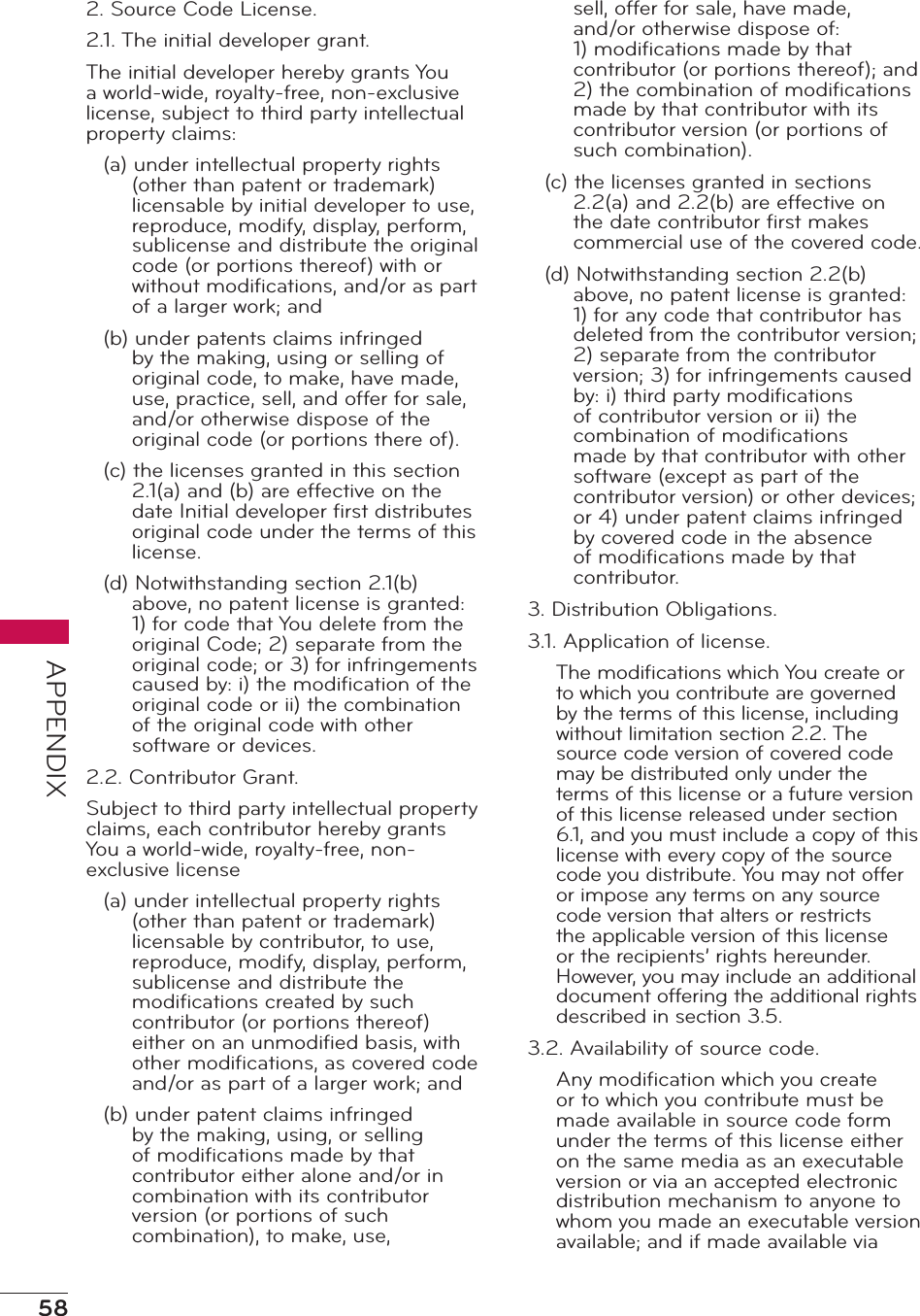 58APPENDIX2. Source Code License.2.1. The initial developer grant.The initial developer hereby grants You a world-wide, royalty-free, non-exclusive license, subject to third party intellectual property claims:(a) under intellectual property rights (other than patent or trademark) licensable by initial developer to use, reproduce, modify, display, perform, sublicense and distribute the original code (or portions thereof) with or without modiﬁcations, and/or as part of a larger work; and(b) under patents claims infringed by the making, using or selling of original code, to make, have made, use, practice, sell, and offer for sale, and/or otherwise dispose of the original code (or portions there of).(c) the licenses granted in this section 2.1(a) and (b) are effective on the date Initial developer ﬁrst distributes original code under the terms of this license.(d) Notwithstanding section 2.1(b) above, no patent license is granted: 1) for code that You delete from the original Code; 2) separate from the original code; or 3) for infringements caused by: i) the modiﬁcation of the original code or ii) the combination of the original code with other software or devices.2.2. Contributor Grant.Subject to third party intellectual property claims, each contributor hereby grants You a world-wide, royalty-free, non-exclusive license(a) under intellectual property rights (other than patent or trademark) licensable by contributor, to use, reproduce, modify, display, perform, sublicense and distribute the modiﬁcations created by such contributor (or portions thereof) either on an unmodiﬁed basis, with other modiﬁcations, as covered code and/or as part of a larger work; and(b) under patent claims infringed by the making, using, or selling of modiﬁcations made by that contributor either alone and/or in combination with its contributor version (or portions of such combination), to make, use, sell, offer for sale, have made, and/or otherwise dispose of: 1) modiﬁcations made by that contributor (or portions thereof); and 2) the combination of modiﬁcations made by that contributor with its contributor version (or portions of such combination).(c) the licenses granted in sections 2.2(a) and 2.2(b) are effective on the date contributor ﬁrst makes commercial use of the covered code.(d) Notwithstanding section 2.2(b) above, no patent license is granted: 1) for any code that contributor has deleted from the contributor version; 2) separate from the contributor version; 3) for infringements caused by: i) third party modiﬁcations of contributor version or ii) the combination of modiﬁcations made by that contributor with other software (except as part of the contributor version) or other devices; or 4) under patent claims infringed by covered code in the absence of modiﬁcations made by that contributor.3. Distribution Obligations.3.1. Application of license.The modiﬁcations which You create or to which you contribute are governed by the terms of this license, including without limitation section 2.2. The source code version of covered code may be distributed only under the terms of this license or a future version of this license released under section 6.1, and you must include a copy of this license with every copy of the source code you distribute. You may not offer or impose any terms on any source code version that alters or restricts the applicable version of this license or the recipients’ rights hereunder. However, you may include an additional document offering the additional rights described in section 3.5.3.2. Availability of source code.Any modiﬁcation which you create or to which you contribute must be made available in source code form under the terms of this license either on the same media as an executable version or via an accepted electronic distribution mechanism to anyone to whom you made an executable version available; and if made available via 