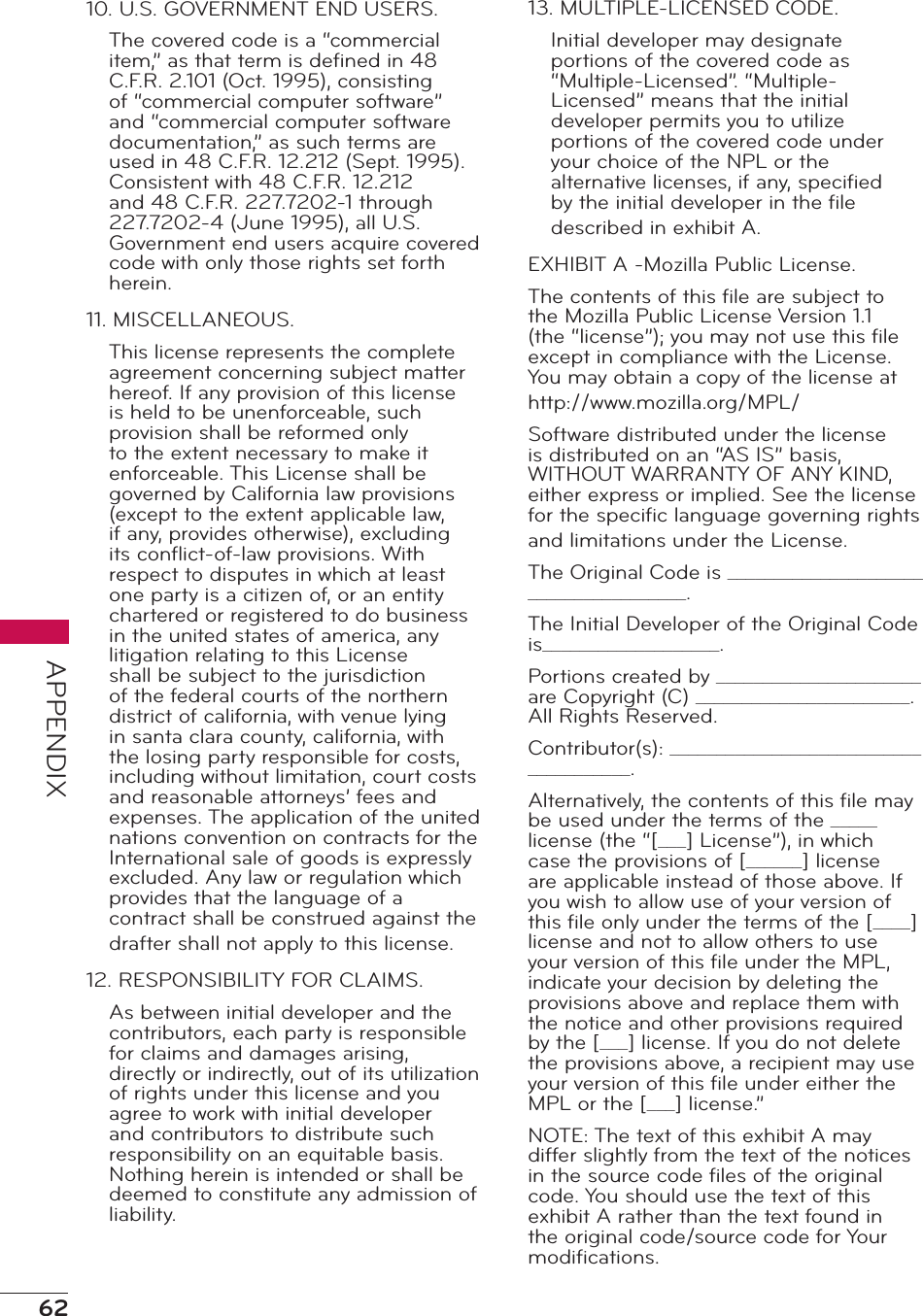 62APPENDIX10. U.S. GOVERNMENT END USERS.The covered code is a “commercial item,” as that term is deﬁned in 48 C.F.R. 2.101 (Oct. 1995), consisting of “commercial computer software” and “commercial computer software documentation,” as such terms are used in 48 C.F.R. 12.212 (Sept. 1995). Consistent with 48 C.F.R. 12.212 and 48 C.F.R. 227.7202-1 through 227.7202-4 (June 1995), all U.S. Government end users acquire covered code with only those rights set forth herein.11. MISCELLANEOUS.This license represents the complete agreement concerning subject matter hereof. If any provision of this license is held to be unenforceable, such provision shall be reformed only to the extent necessary to make it enforceable. This License shall be governed by California law provisions (except to the extent applicable law, if any, provides otherwise), excluding its conﬂict-of-law provisions. With respect to disputes in which at least one party is a citizen of, or an entity chartered or registered to do business in the united states of america, any litigation relating to this License shall be subject to the jurisdiction of the federal courts of the northern district of california, with venue lying in santa clara county, california, with the losing party responsible for costs, including without limitation, court costs and reasonable attorneys’ fees and expenses. The application of the united nations convention on contracts for the International sale of goods is expressly excluded. Any law or regulation which provides that the language of a contract shall be construed against the drafter shall not apply to this license.12. RESPONSIBILITY FOR CLAIMS.As between initial developer and the contributors, each party is responsible for claims and damages arising, directly or indirectly, out of its utilization of rights under this license and you agree to work with initial developer and contributors to distribute such responsibility on an equitable basis. Nothing herein is intended or shall be deemed to constitute any admission of liability.13. MULTIPLE-LICENSED CODE.Initial developer may designate portions of the covered code as “Multiple-Licensed”. “Multiple-Licensed” means that the initial developer permits you to utilize portions of the covered code under your choice of the NPL or the alternative licenses, if any, speciﬁed by the initial developer in the ﬁle described in exhibit A.EXHIBIT A -Mozilla Public License.The contents of this ﬁle are subject to the Mozilla Public License Version 1.1 (the “license”); you may not use this ﬁle except in compliance with the License. You may obtain a copy of the license at http://www.mozilla.org/MPL/Software distributed under the license is distributed on an “AS IS” basis, WITHOUT WARRANTY OF ANY KIND, either express or implied. See the license for the speciﬁc language governing rights and limitations under the License.The Original Code is ______________________________________.The Initial Developer of the Original Code is___________________.Portions created by ______________________ are Copyright (C) _______________________. All Rights Reserved.Contributor(s): ______________________________________.Alternatively, the contents of this ﬁle may be used under the terms of the _____ license (the “[___] License”), in which case the provisions of [______] license are applicable instead of those above. If you wish to allow use of your version of this ﬁle only under the terms of the [____] license and not to allow others to use your version of this ﬁle under the MPL, indicate your decision by deleting the provisions above and replace them with the notice and other provisions required by the [___] license. If you do not delete the provisions above, a recipient may use your version of this ﬁle under either the MPL or the [___] license.”NOTE: The text of this exhibit A may differ slightly from the text of the notices in the source code ﬁles of the original code. You should use the text of this exhibit A rather than the text found in the original code/source code for Your modiﬁcations.