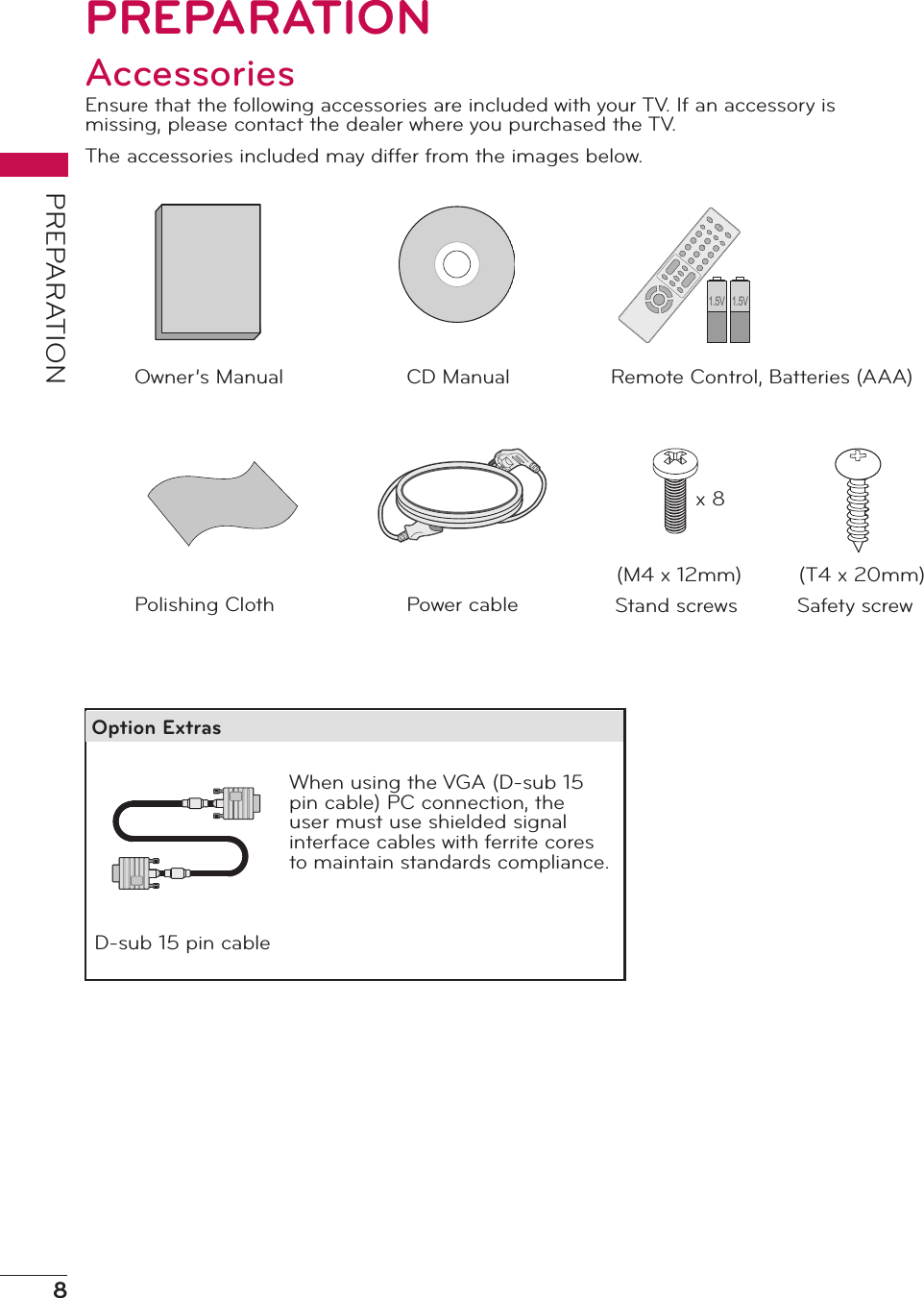 8PREPARATIONPREPARATIONAccessoriesEnsure that the following accessories are included with your TV. If an accessory is missing, please contact the dealer where you purchased the TV.The accessories included may differ from the images below.Remote Control, Batteries (AAA)1.5V 1.5VCD ManualOwner’s ManualD-sub 15 pin cablePower cablePolishing ClothWhen using the VGA (D-sub 15 pin cable) PC connection, the user must use shielded signal interface cables with ferrite cores to maintain standards compliance.Option ExtrasStand screws(M4 x 12mm)Safety screw(T4 x 20mm)x 8