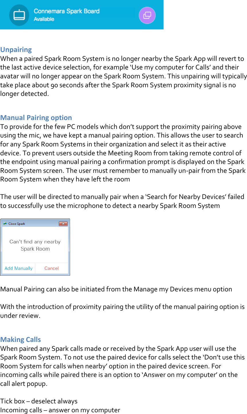   Unpairing  When a paired Spark Room System is no longer nearby the Spark App will revert to the last active device selection, for example ‘Use my computer for Calls’ and their avatar will no longer appear on the Spark Room System. This unpairing will typically take place about 90 seconds after the Spark Room System proximity signal is no longer detected.  Manual Pairing option To provide for the few PC models which don’t support the proximity pairing above using the mic, we have kept a manual pairing option. This allows the user to search for any Spark Room Systems in their organization and select it as their active device. To prevent users outside the Meeting Room from taking remote control of the endpoint using manual pairing a confirmation prompt is displayed on the Spark Room System screen. The user must remember to manually un-pair from the Spark Room System when they have left the room  The user will be directed to manually pair when a ‘Search for Nearby Devices’ failed to successfully use the microphone to detect a nearby Spark Room System    Manual Pairing can also be initiated from the Manage my Devices menu option  With the introduction of proximity pairing the utility of the manual pairing option is under review.  Making Calls When paired any Spark calls made or received by the Spark App user will use the Spark Room System. To not use the paired device for calls select the ‘Don’t use this Room System for calls when nearby’ option in the paired device screen. For incoming calls while paired there is an option to ‘Answer on my computer’ on the call alert popup.  Tick box – deselect always Incoming calls – answer on my computer 