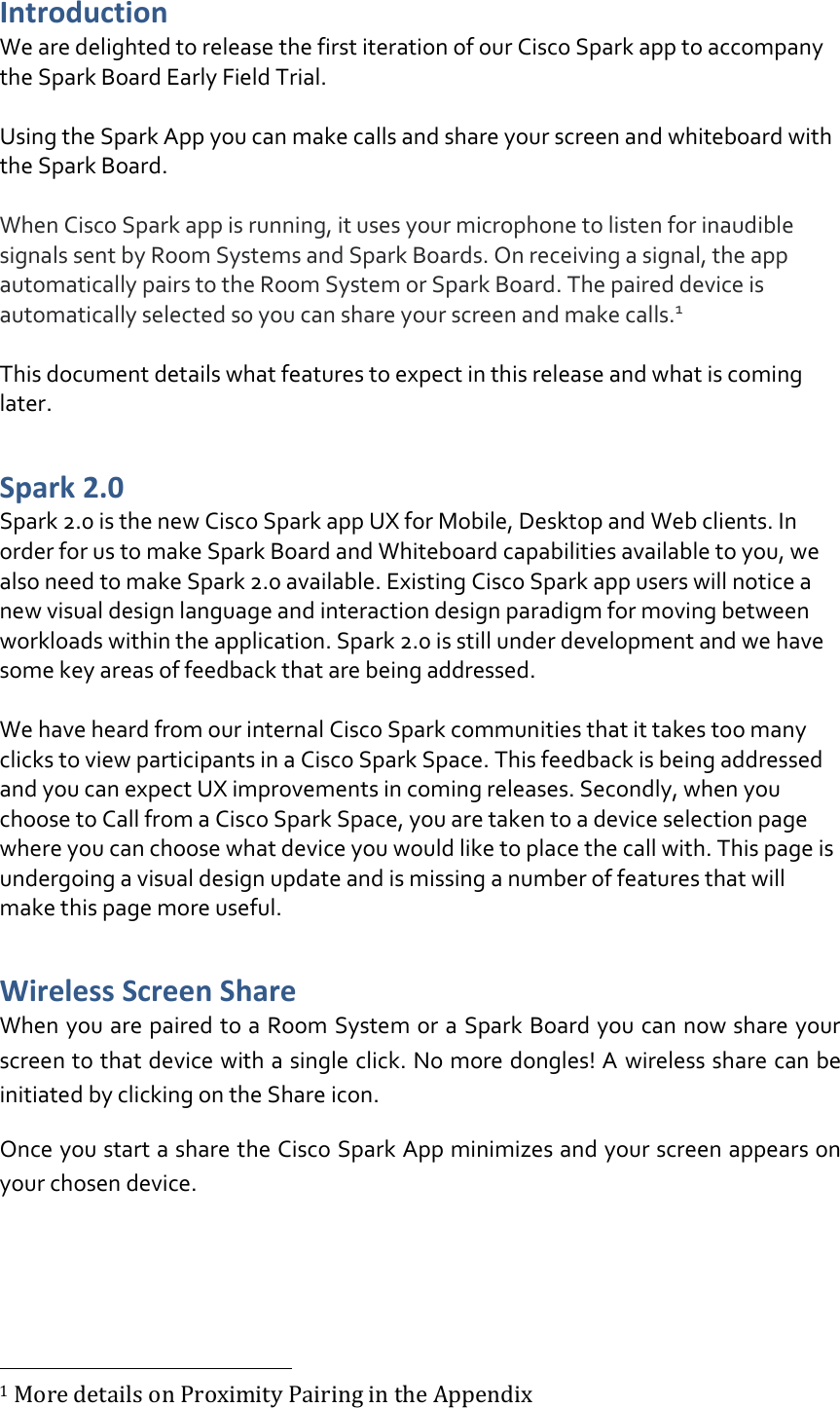 Introduction We are delighted to release the first iteration of our Cisco Spark app to accompany the Spark Board Early Field Trial.  Using the Spark App you can make calls and share your screen and whiteboard with the Spark Board.  When Cisco Spark app is running, it uses your microphone to listen for inaudible signals sent by Room Systems and Spark Boards. On receiving a signal, the app automatically pairs to the Room System or Spark Board. The paired device is automatically selected so you can share your screen and make calls.1   This document details what features to expect in this release and what is coming later.  Spark 2.0 Spark 2.0 is the new Cisco Spark app UX for Mobile, Desktop and Web clients. In order for us to make Spark Board and Whiteboard capabilities available to you, we also need to make Spark 2.0 available. Existing Cisco Spark app users will notice a new visual design language and interaction design paradigm for moving between workloads within the application. Spark 2.0 is still under development and we have some key areas of feedback that are being addressed.   We have heard from our internal Cisco Spark communities that it takes too many clicks to view participants in a Cisco Spark Space. This feedback is being addressed and you can expect UX improvements in coming releases. Secondly, when you choose to Call from a Cisco Spark Space, you are taken to a device selection page where you can choose what device you would like to place the call with. This page is undergoing a visual design update and is missing a number of features that will make this page more useful. Wireless Screen Share  When you are paired to a Room System or a Spark Board you can now share your screen to that device with a single click. No more dongles! A wireless share can be initiated by clicking on the Share icon. Once you start a share the Cisco Spark App minimizes and your screen appears on your chosen device.                                                          1 More details on Proximity Pairing in the Appendix 