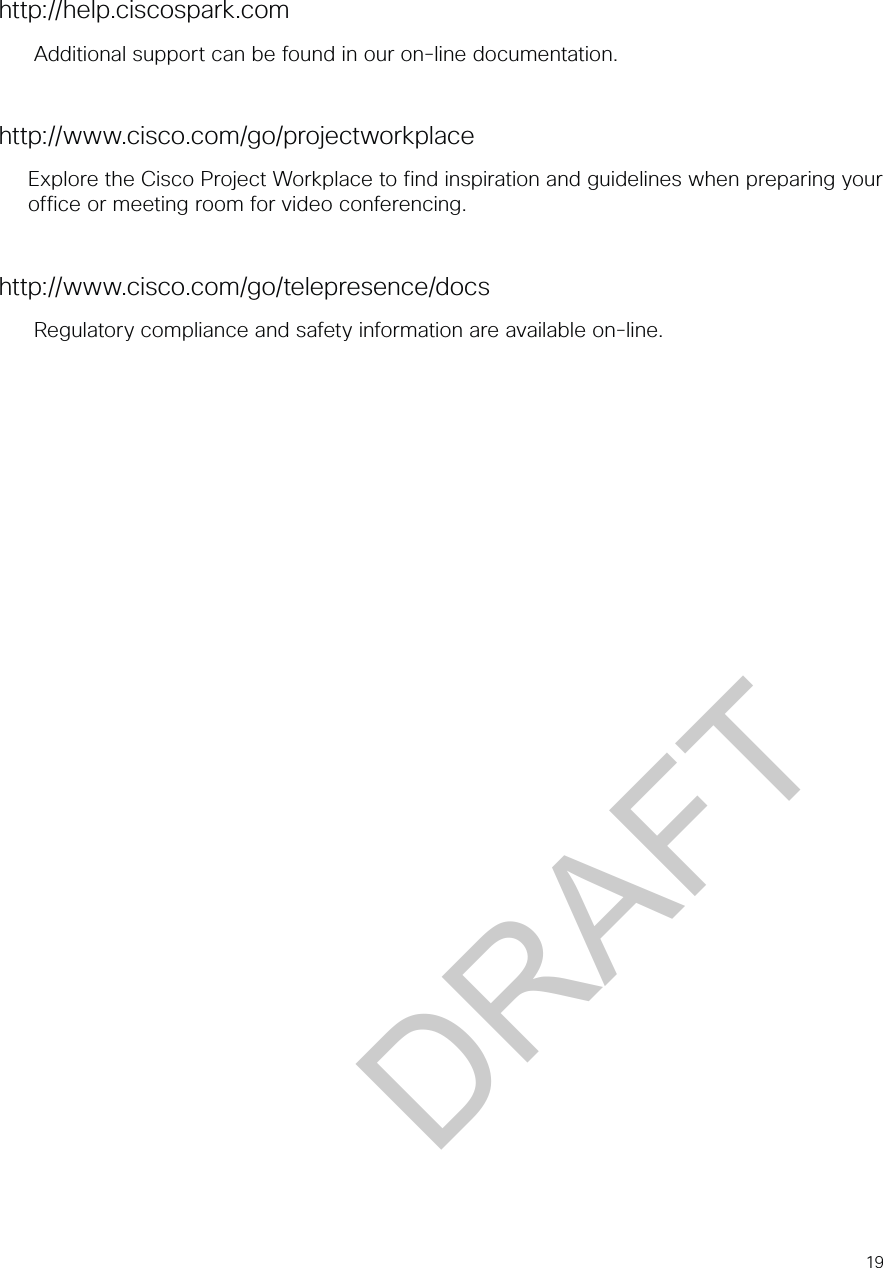 19http://help.ciscospark.comAdditional support can be found in our on-line documentation.http://www.cisco.com/go/projectworkplaceExplore the Cisco Project Workplace to find inspiration and guidelines when preparing your office or meeting room for video conferencing.http://www.cisco.com/go/telepresence/docsRegulatory compliance and safety information are available on-line.DRAFT