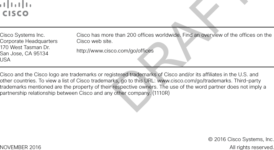 78-100570-01B0NOVEMBER 2016 Cisco Systems Inc.  Corporate Headquarters 170 West Tasman Dr. San Jose, CA 95134 USACisco has more than 200 offices worldwide. Find an overview of the offices on the Cisco web site.http://www.cisco.com/go/officesCisco and the Cisco logo are trademarks or registered trademarks of Cisco and/or its affiliates in the U.S. and other countries. To view a list of Cisco trademarks, go to this URL: www.cisco.com/go/trademarks. Third-party trademarks mentioned are the property of their respective owners. The use of the word partner does not imply a partnership relationship between Cisco and any other company. (1110R) © 2016 Cisco Systems, Inc. All rights reserved. DRAFT